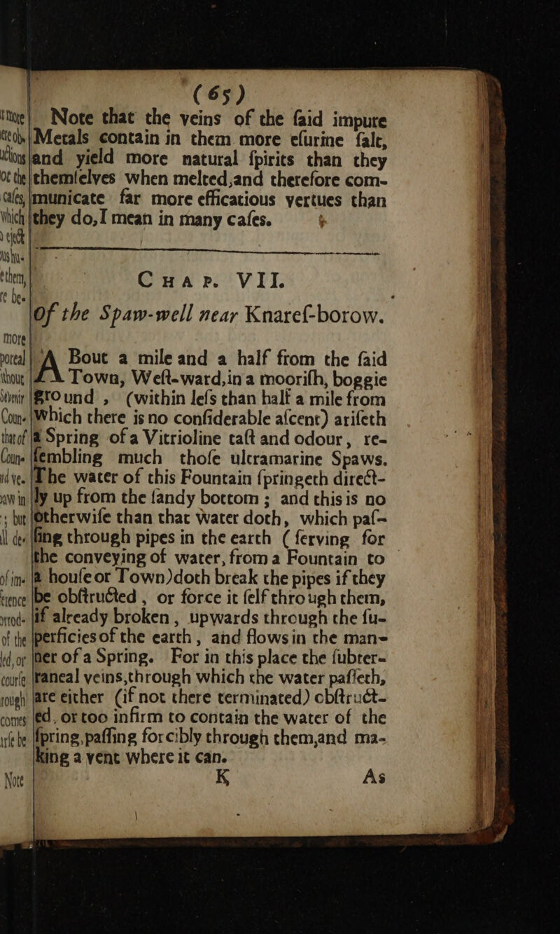 ite) Note that the veins of the faid impure tity Metals contain in them more efurine fale, Kog\and yield more natural fpirits than they ot tte themlelves when melted,and therefore com- (as, |municate far more efficatious yertues than which {they do,I mean in many cafes. 3 er re then Cuape. VII. ft Dee : \Of the Spaw-well near Knaref-borow. more| portal! AQ Bout a mile and a half from the faid thou 4X Town, Welt-ward,ina moorifh, boggie nit |BCOund , (within lefs chan half a mile from Coun. |Which there is no confiderable afcent) arifeth ttof |@ Spring ofa Vitrioline caft and odour, re- Com. \fembling much thofe ulcramarine Spaws. id ye. | he water of this Fountain {pringeth direct- awin ly up from the {andy bottom ; and this is no + but (Otherwife than that water doth, which paf- {| des ling through pipes in the earth (ferving for the conveying of water, froma Fountain to fim | houfe or Town)doth break the pipes if they ence be Obftructed , or force it {elf through chem, tod (if already broken , upwards through the fu- of the [perficiesof the earth, and flowsin the man- dor (Bet Of a Spring. For in this place the {ubter- curl (faneal veins,through which the water paffech, rough ate either (if not there terminated) cbftruct- come (€d. Or too infirm to contain the water of the be (fpting, paffing forcibly through them,and ma- King a yent where it can. Nore K As
