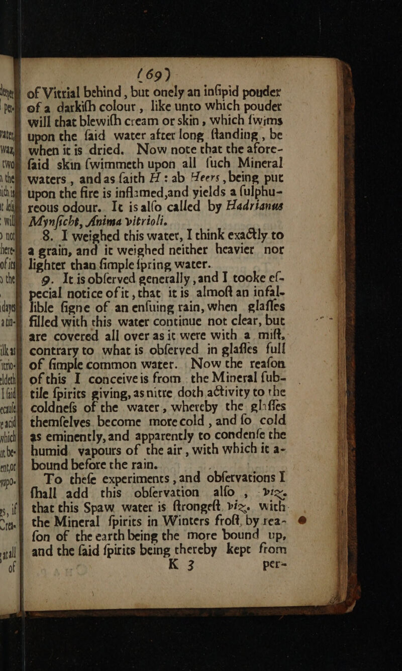 tie of Vitrial behind , but onely an inGipid pouder of a darkith colour , like unto which pouder | will chat blewifh cream or skin , which {wims § upon the {aid water afrer long ftanding , be § when ic is dried. Now note that the afore- ) faid skin (wimmeth upon all {uch Mineral e) waters, andas faith H : ab Heers , being put § upon the fire is inflamed,and yields a {ulphu- § reous odour. It isalfo called by Hadrianus Will. Aynficht, Anima vitrioli. 8. I weighed this water, I chink exactly to hee) a grain, and it weighed neither heavier nor ofit) lighter than fimple {pring water. - g. It.isobferved generally ,and I tooke ef- ecial notice of it ,that it is almoft an infal- ible figne of anenfuing rain, when _ glafles n-§ filled with this water continue not clear, but J are covered all over as it were with a. mift, } contrary to what is obferyed in glafles full ito) Of fimple common water. Now the reafon | of this I conceiveis from the Mineral fub- il tile {pirits giving, asnitre doch,activity to the | coldnefs of the water, whereby the gliffes saci) themfelves. become more cold , and fo cold ii) aS eminently, and apparently to condenfe the -) humid. yapours of the air , with which ic a- § bound before the rain. | | To chefe experiments ,and obfervations I | fhall add this obfervation alfo , 3 per