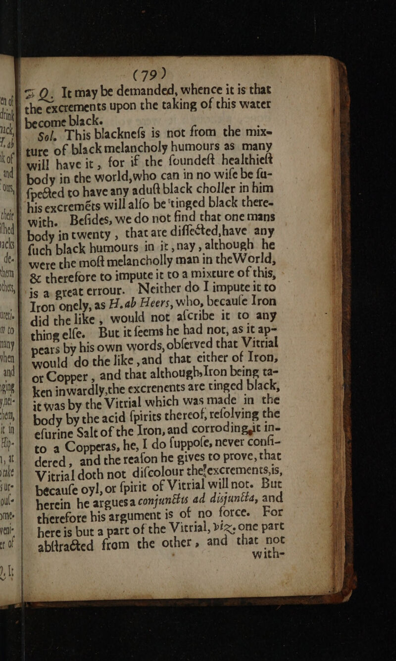 tink 1, 4 kof fi a ‘OS, thet | thed (79) ‘the exerements upon the taking of this water become black. Sol, This blacknefs is not from the mix- will have it, for if the foundeft healthieft body in the world,who can in no wile be fa- {petted to have any adu(t black choller in him his excreméts will alfo be ‘tinged black there. with. Befides, we do not find that one mans body in twenty , thatare diffected,have any were the moft melancholly man in theWorld, Neither do I impute it to But it feems he had not, as it ap= it was by the Vitrial which was made in the efurine Salt of the Iron, and corroding,it in- to a Copperas, he, I do fuppofe, never confi- dered, and the reafon he gives to prove, that Vitrial doth not difcolour the’excrements.is, becaufe oy), or f{pirit of Vitrial willnot. But herein he arguesa conjunttys ad disjuntta, and therefore his argument is of no force. For here is but a part of the Vitrial, biz, one part abltracted from the other, and that not with-