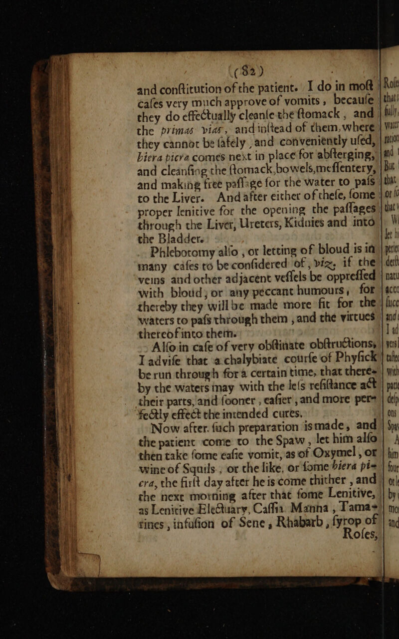 ($2) and conftitution of the patient. I do in moft cafes very much approve of vomits , becaufe they do effectually cleanle the ftomack , and the primas vias, and in{tead of them, where they cannot be fafely and conveniently ufed, biera bicra comes next in place for ablterging, and cleanfiog the ftomack,bowels,meflentery, and making free paffage for the water to pals to the Liver. And after either of thefe, fome proper lenitive for the opening the paflages | through the Liver, Ureters, Kidnies and into the Bladder. Phlebotomy allo , or letting of bloud isin many cafes to beconfidered: of , viz; if the | veins and other adjacent veflels be oppreffed with bloud) or any peccant humours, for thereby they willbe made more fit for the waters to pafs through them , and the virtues thereof into them. Alfoin cafe of very obftinate obftructions, Ll advife that achalybiate courfe of Phyfick be run through for &amp; certain time, that theres by the waters nay with the lefs refitance act their parts, 'and fooner , eafier’, and more pers fectly effect the intended cures. Now after. fuch preparation ismade, and the patient come to the Spaw, let him alfo then take fome eafie vomit, as of Oxymel , or | | wine of Squils., or the like, or fome biera pis | cra, the fir(t day after he is come thither , and che nexe morning after thac fome Lenitive, | b as Lenitive EleQuary, Caffia. Manna , Tamas tines, infufion of Sene, Rhabarb , fyrop of Rofes,