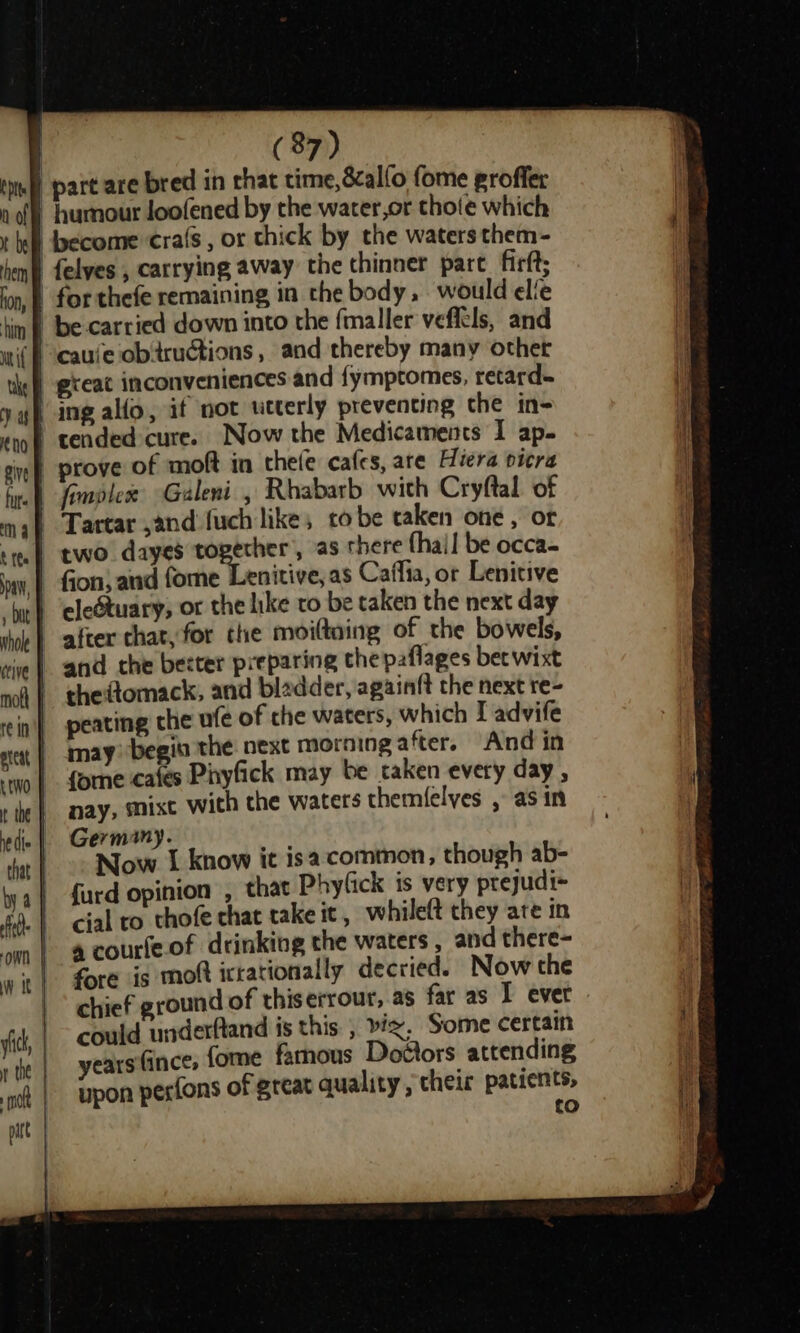 tuff part are bred in chat time, 8calfo fome groffer na) humour loofened by the water,or thote which t hel dyecome cra(s, or thick by the waters them- hen felyes , carrying away the thinner pare firft; ion, @ for thefe remaining in the body, would elfe hin | be-carried down into the fmaller veffels, and wif ‘cauie obtructions , and thereby many other the) great inconveniences and fymptomes, retard. y yh ing allo, if not utterly preventing the in- “oof tended cure. Now the Medicaments I ap. cif prove of moft in thefe cafes, are Hiera picra fur fonavlese Galeni , Rhabarb with Cryftal of mah Tartar and fuch like; to be taken one, ofr tea) two dayes together, as there {hail be occa- ay, | fion, and fome Lenitive, as Caffia, or Lenitive bit} ‘eleétuary, or the like ro be taken the next day ‘hoe | after chat, for the moiltning of the bowels, vive} and the becter preparing thepaflages bec wixt mol | thedtomack, and bladder, againft the next re- ein} seating che ufe of che waters, which I advife xe | may begin the next morningafter. And in “two | forne cafes Pinyfick may be taken every day , the | nay, MMIxt with the waters themfelves , as in edie | Germany. that | 2: Now I know it isa common, though ab- ya} durd opinion , that Phyfick is very prejudi-~ fa. | cial to cthofe chat take it , whileft they ate in om | @ courfe.of drinking the waters , and there- wit} fore is moft ictationally decried. Now the | chief ground of thiserrour, as far as I ever vic, could underftand is this , biz, Some certain years (ince, {ome famous Dottors attending ‘nj | pon pesfons of great quality , their patients, | to ;