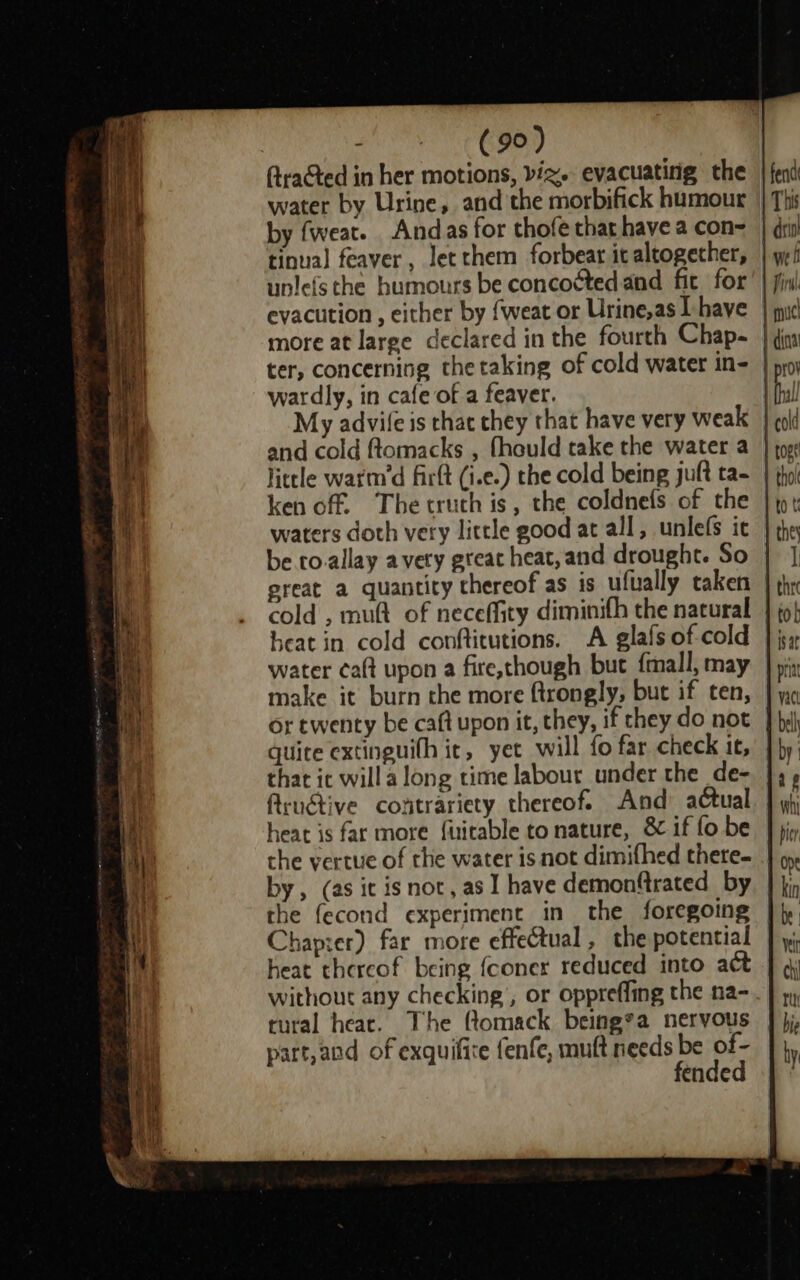 aad &amp;.0, Aracted in her motions, viz. evacuating the water by Urine, and the morbifick humour by fweat. Andas for thofe that have a con= tinual feaver , let them forbear it altogether, unlefs the humours be concoétedand fit for evacution , either by {weat or Urine,as Lhave | more at large declared in the fourth Chap- ter, concerning thetaking of cold water in- | wardly, in cafe of a feaver. My advile is thac chey that have very weak | and cold ftomacks , fhould take the water a little warm’d firlt (i.e.) the cold being juft ta- ken off. The truth is, the coldnefs of the waters doth very little good at all, unlefs ic be to.allay avery great heat, and drought. So ereat a quantity thereof as is ufually taken cold , muft of neceffity diminifh the natural heat in cold conftitutions. A glafs of-cold water ca(t upon a fire,chough but fmall, may make it burn the more ftrongly, but if ten, or twenty be caft upon it, they, if they do not quite extinguith it, yet will fo far check it, that it will a long time labour_under the de- ftruétive contrariety thereof. And actual heat is far more fuirable to nature, &amp; if fo be the vertue of the water isnot dimifhed there- by, (as it isnot, as I have demonftrated by | the fecond experiment in the foregoing Chaprer) far more effeCtual, the potential heat thereof being {coner reduced into act without any checking’, or oppreffing the na- tural hear. The ftomack being*a nervous part,and of exquifire fenfe, muft needs be of- fended