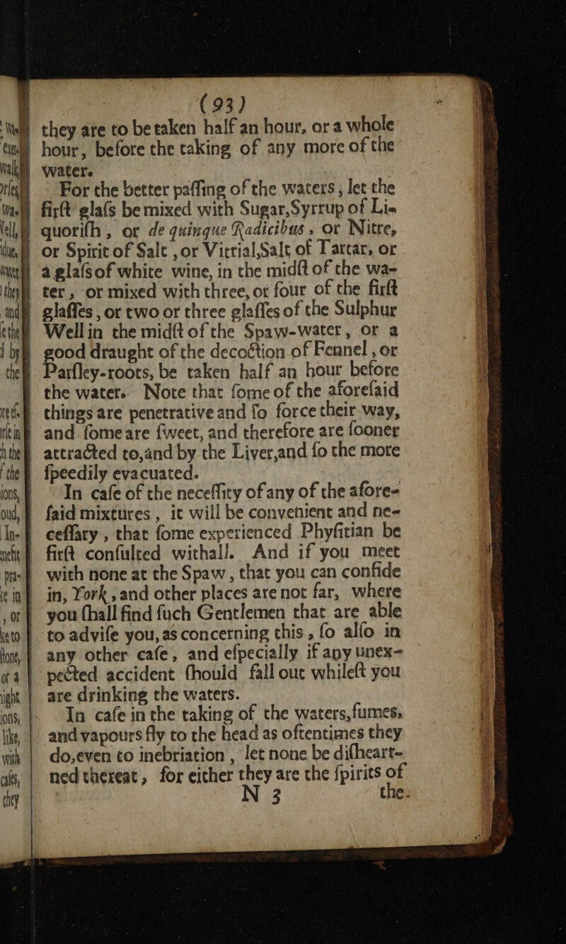 el they are to be taken half an hour, ora whole (a hour, before the taking of any more of the | water. For the better paffing of the waters, let the | firft elafs be mixed with Sugar,Syrrup of Li« ) quorifh , or de quingue Radicibus . or Nitre, | or Spiric of Salt , or Vicrial,Salc of Tartar, or a gla(sof white wine, in the midft of the wa- | ter, or mixed with three, ot four of the firlt t glaffes , or two or three glaffes of the Sulphur | Wellin the midft of the Spaw-water, or a | good draught of the decoction of Fennel , or te® Parfley-roots, be taken half an hour before | the water. Note that fome of the aforefaid -f things are penetrative and fo force their way, nf and fomeare {weet, and therefore are fooner | attracted to,and by the Liver,and fo the more _ fpeedily evacuated. | In cafe of the neceffity of any of the afore- - faid mixtures , it will be convenient and ne- | ceffary , thar fome experienced Phyfitian be | fir confulted withall. And if you meet | with none at the Spaw , that you can confide ia} in, York and other places are not far, where | you (hall find fuch Gentlemen that are able | to advife you, as concerning this, fo allo in | any other cafe, and efpecially if apy unex- | pected accident fhould fall out whileft you | are drinking the waters. In cafe in the taking of the waters,fumes, and vapours fly to the head as oftentimes they do, even to inebriation , let none be difheart- ned thereat, for either they are the fpirits of