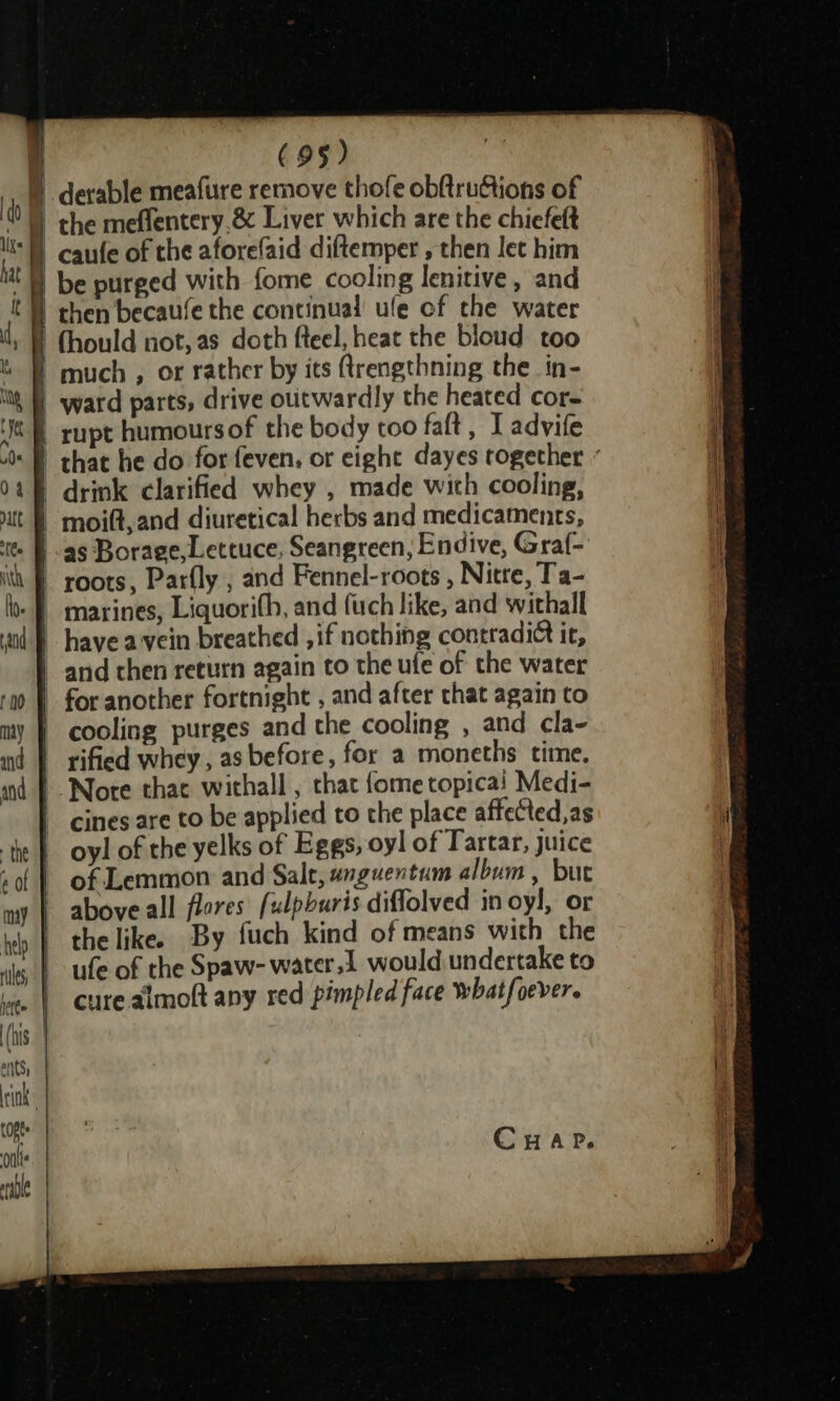 © derable meafure remove thofe obftruGtions of “Bl caufe of the aforefaid diftemper , then let him be purged with fome cooling lenitive, and | then becaufe the continual ule cf the water ) (hould not, as doth fteel, heat the bloud too ) much , or rather by its (trengthning the_in- | ward parts, drive outwardly the heated cor- | rupt humoursof the body too faft, I advife “B that he do for feven, or eight dayes together « _ drink clarified whey , made with cooling, | moilt,and diuretical herbs and medicaments, - f as Borage, Lettuce, Seangreen, Endive, Graf- | roots, Parfly , and Fennel-roots , Nitre, Ta- -— marines, Liquorifh, and fuch like, and withall | have a vein breathed , if nothing contradict it, | and then return again to the ufe of the water | for another fortnight , and after that again to | cooling purges and the cooling , and cla- rified whey, as before, for a moneths time. | Nore that withall , that fome topicai Medi- cines are to be applied to the place affected, as oyl of the yelks of Eggs, oyl of Tartar, juice of Lemmon and Salt, wnguentum album , but above all flores fulpburis diffolved in oyl, or the like. By fuch kind of means with the ufe of the Spaw- water.1 would undertake to cure almoft any red pimpled face whatfoever.