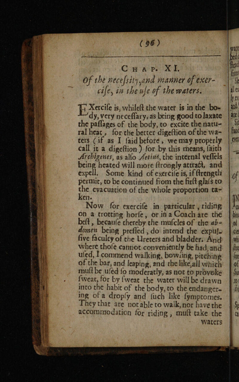 CS SERRE Se PRET nih Cuap. XI. fia ; {00s Of the necefsity,and manner of exer- |S i cife, in the ule of the waters. &amp; ye Pp xerile is, whileft the water is inthe bo» | dy, very neceflary; as being good tolaxate | 4f¢! the paflages of the body, to excite the natu- | ‘i ralheac, for the better digeftion of the wa- fa ters (if as I {aid before, wemay properly | tit call it a digeftion ) for by this means, faith | _ Archigenes, as allo Aetins, the internal veffels being heated will mote ftrongly attract, and expell. Some kind of exercile is, if Qrength of permit, to be continued from the firltglafsto | / the. evacuation of the whole proportion ta= . ken. IN | Now for exercife in patticular ,riding | + \! On a trotting horfe, or ina Coach are thé | bin beft , becaufe thereby che mufcles of the ab= | domen being prefled , do intend the expufo | cies i! five faculty of the Ureters and bladder: And |.wh Vi where thofe cannot conveniently be hadjand | sto \ uled, I commend walking, bowiing, pitching | Jon ait of the bar, and leaping, and thelike,all which’ | of mult be ufed fo moderatly, as not to proveke | Su {weat, for by {weat the water willbe drawn 4.0 . into the habit of the body, to the endanger. | it led ing of a dropfy and {uch like fymptomes. -}. | F They that are notable to waik, nor have the accommodation for riding , muft take the waters