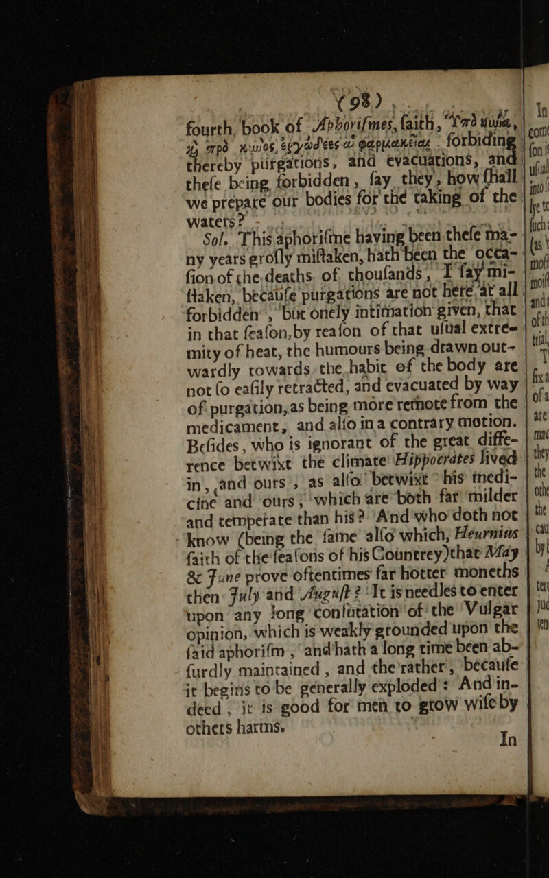 fourth. book of Abborifmes, faith, “Yao Yue, 4 mpd nes eoyadees ai apuceneias ’ forbiding thereby piifgations, ahd evacuations, and | thefe being forbidden, fay they, how {hall |; we prepare our bodies for' the taking of the |/ waters? - _ isp trescati cage | Sol. This aphori(me having been thefe ma- | ny years grofly miftaken, hath been the occa= fonof the-deaths. of thoufands, T fay mi- flaken, becaufe purgations are not here ‘at all forbidden :, ‘but onely intimation given, that in that feafon, by reafon of that ufual extre= mity of heat, the humours being drawn out- wardly towards. the habit of the body are not (o ealily retra¢ted, and evacuated by way of purgation, as being more remote from the medicament, and alio ina contrary motion. Befides , who is ignorant of the great diffe- rence betwixt the climate: Hippocrates lived in, and ours’, as alfo.' betwixt * his’ medi- cine and ours; which are both far’ milder and temperate than his? Aind who doth not know (being the fame al(o which, Heurnius faith of thefealons of his Counerey that May &amp; Fine prove oftentimes far hotter monechs then: Fuly and Auguft ? Te isneedles to enter upon any jong conlutation of the Vulgar opinion, which is weakly grounded upon the {aid aphori(m , and'hach a long time been ab- {urdly maintained , and the’rather’, bécaufe it begins to be generally exploded: And in- deed . it is good for meh to grow wileby others harms. In