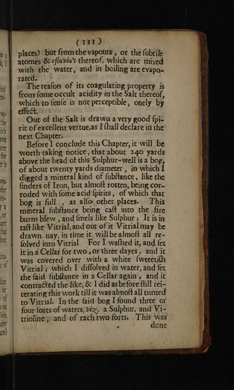 The reafon’ of its coagulating property is which to'fenfe is not perceptible, onely by Out of the*Salt is drawn a very good {pi- rit of excellent vertue.as I thall declare in the’ Before I conclude this Chapter, it will be worth taking notice, that about 240 yards above the head of this Sulphur-well is a bog, of about twenty yards diameter , in which I digged a mineral kind of fubftance, like the finders of Iron, but almoft rotten, being cor- roded with fome acid {pirits , of which thac bog is full, as alfo other places. This mineral. fubflance being calt into the fire burns blew , and fmels like Sulphur ; Ic is in taft like Vitrial,and out of ie Vierialmay be drawn, nay, in time it willbe almoft all re- folyed into Vitrial. For I wathed it, and fee itin.a Cellar for two , or three dayes , and it was covered over witha white {weeetifh Vitrial’; which I diffolved in water, and fec the faid fub@ance in a Cellar again, and ic contra¢ted the like, &amp; I did as before.{till rei- terating this work till ic was almoft all turned to Vitrial. Inthe faid bog I found three or four forts of waters, biz, a Sulphur, and Vi- triolineysand of each two forts. ilaga , one