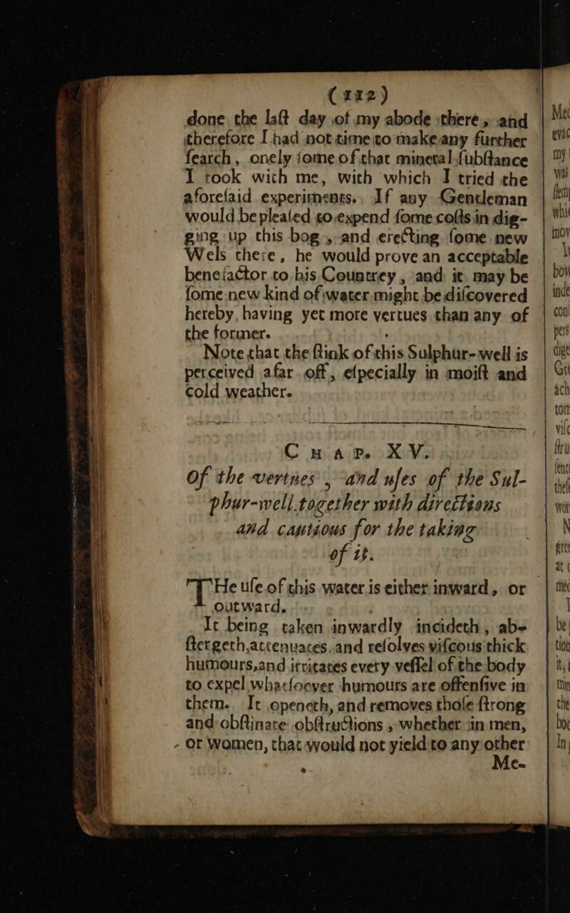 done the lat day .ot my abode :theres and therefore I had not timeito makeany further featch, onely jome of that mineval.fubftance I took with me, with which I tried the aforefaid experiments., If any Gentleman would be plealed so,expend fome colts iin dig- ging up this bog», and erecting. fome new Wels there, he would prove an acceptable beneiactor co bis Countrey , and. it. may be fome new kind of water.might be difcovered hereby, having yet more yertues than any of the former. ; Note that the ftink of this Sulphur- well is perceived afar. off, efpecially in moift and cold weather. Cuap. XV. Of the vertnes , and ufes of the Sul- phur-well.together with directions and captious for the taking of tt. He ufe.of chis water is either inward, or Outward, | It being taken inwardly incideth, abe ftergeth,actenuaces..and refolves vifcous thick humours,and irritates every veflel of the body to expel whatfoever humouts are offenfive in them. It openeth, and removes thole {trong and obftinare obftructions , whether jin men, - Or Women, that would not yield:to any ae Ca