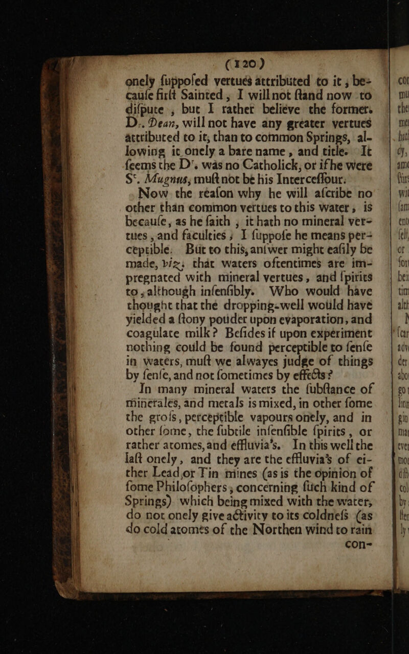 (320) onely fuppofed vertues attributed to it , be= caufe firlt Sainted ; I willnot ftand now to difpute', buc I rathet believe the former. D.. Dean, will not have any greater yertues attributed to it, than to common Springs, al- lowing ic onely a bare name, and title. It feems the D'. was no Catholick, or ifhe were S'. Mugnus; muft not be his Interceffour: Now the reafon why he will afcribe no other than common vettues to this water, is becaule, as he faich , it hath no mineral ver= tues , and faculties ; I fuppofe he means per- ceptible. But to chis,aniwer might eafily be made, biz: that waters oftentimes are im- pregnated with mineral vertues, and (pirics to, although infenfibly. Who would have thought that the dropping-well would have yielded a {tony pouder upon evaporation, and coagulate milk? Befides if upon experiment nothing could be found perceptible to fenfe in waters, mult we alwayes judge of things by fenfe, and not fometimes by effects? In many mineral waters the fubftlance of minerales, and metals is mixed, in other fome the grois, perceptible vapours onely, and in other fome, the fubrile infenfible {pirits , or rather atomes, and effluvia’s.. In this wellthe laft onely, and they are the effluvia’ of ei- ther Lead,or Tin miines (as is the opinion of fome Philofophers; concerning ftich kind of Springs). which being mixed with the water, do not onely give activity to its coldnefs (as do cold acomes of the Northen wind to rain con-