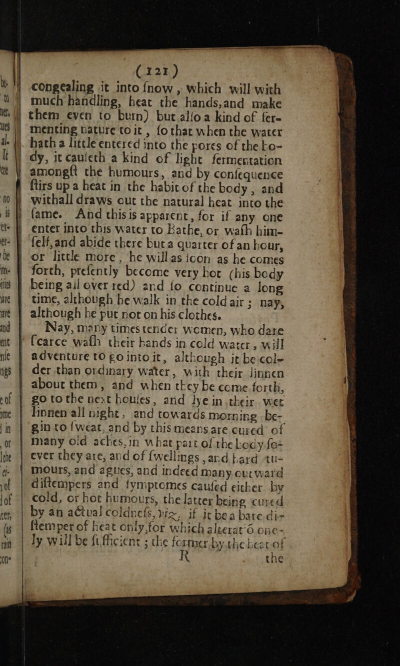 i I ft net, i | » | | (121) congealing it into {now , which will with much handling, heat the hands,and make them even to burn) but.alfoa kind of fer- menting bature to it , {o that when the water hath a little entered into the pores of the to- dy, it caufeth a kind of light fermentation amongft the humours, and by confequence withall draws out the natural heat into the fame. And thisis apparent, for if any one enter into this water to Bathe, or wath him- felf,and abide there buta quarter of an hour, or little more , he willas icon as he comes forth, prefently become very hot (his body time, although he walk in the cold air ;_ nay, Nay, many times tender women, who date adventure tO gointoit, although ir be cole der than ordinary water, with their linnen go tothe next houles, and lye in their wee linnen all night , and towards morning -be- gin to {weat, and by this means are cured of many old aches,in what part of the body fe+ diftempers and tymptomes caufed either by by an actual coldnefs, vic. if it bea bare.dis ly will be fi,ficient ; the former by.che bear-of R . the