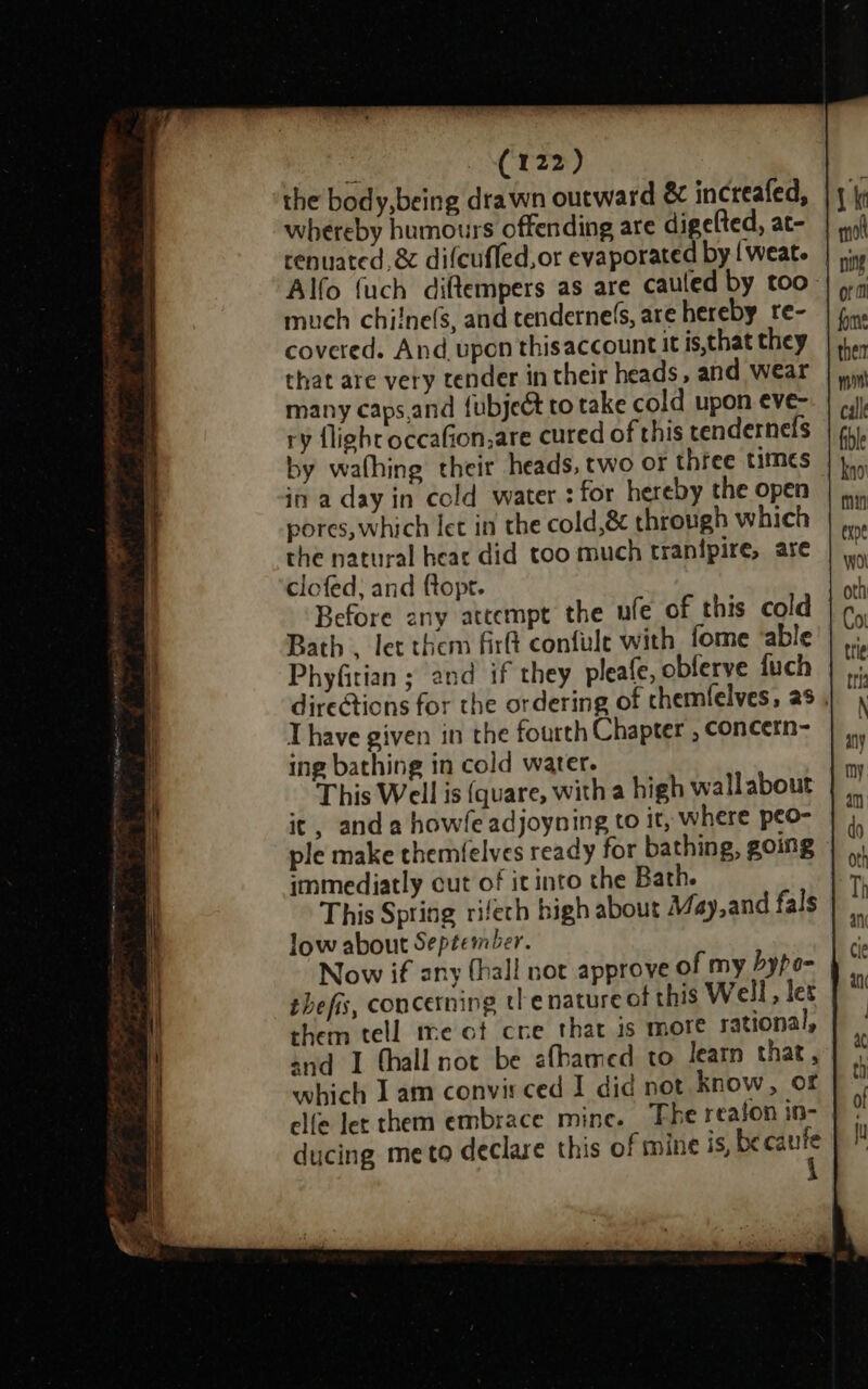 the body,being drawn outward &amp; increafed, © whereby humours offending are digelted, at- renuated,&amp; difcufled,or evaporated by {weat. Alfo {uch diftempers as are cauled by too. much chilne(s, and tendernels, are hereby re- covered. And upon thisaccountit is,that they that are very tender in their heads, and wear many caps.and {ubjeét to take cold upon eve- ry flight occafion,are cured of this tendernefs in a day in cold water : for hereby the open pores, which let in the cold,&amp; through which the natural hear did too much tranipire, are clefed; and ftopt. Before any attempt the ufe of this cold Bath . let them firft confule with fome ‘able Phyfitian ; and if they pleafe, obferve fuch direGtions for the ordering of chemfelves, as Thave given in the fourth Chapter , concern- ing bathing in cold water. This Well is (quare, with a high wallabout it, and a howle adjoyning to it, where peo- ple make themfelves ready for bathing, going immediatly cut of it into the Bath. This Spring rifech high about May,and fals low about September. Now if any (hall not approve of my Dypo- thefis, concerning tle nature of this Well, les them tell me ot cre that is more rational, and I thall not be afbamed to Jeatn that , which I am convir ced I did not know, of clfe let them embrace mine. The reaion in- ducing meto declare this of mine dete