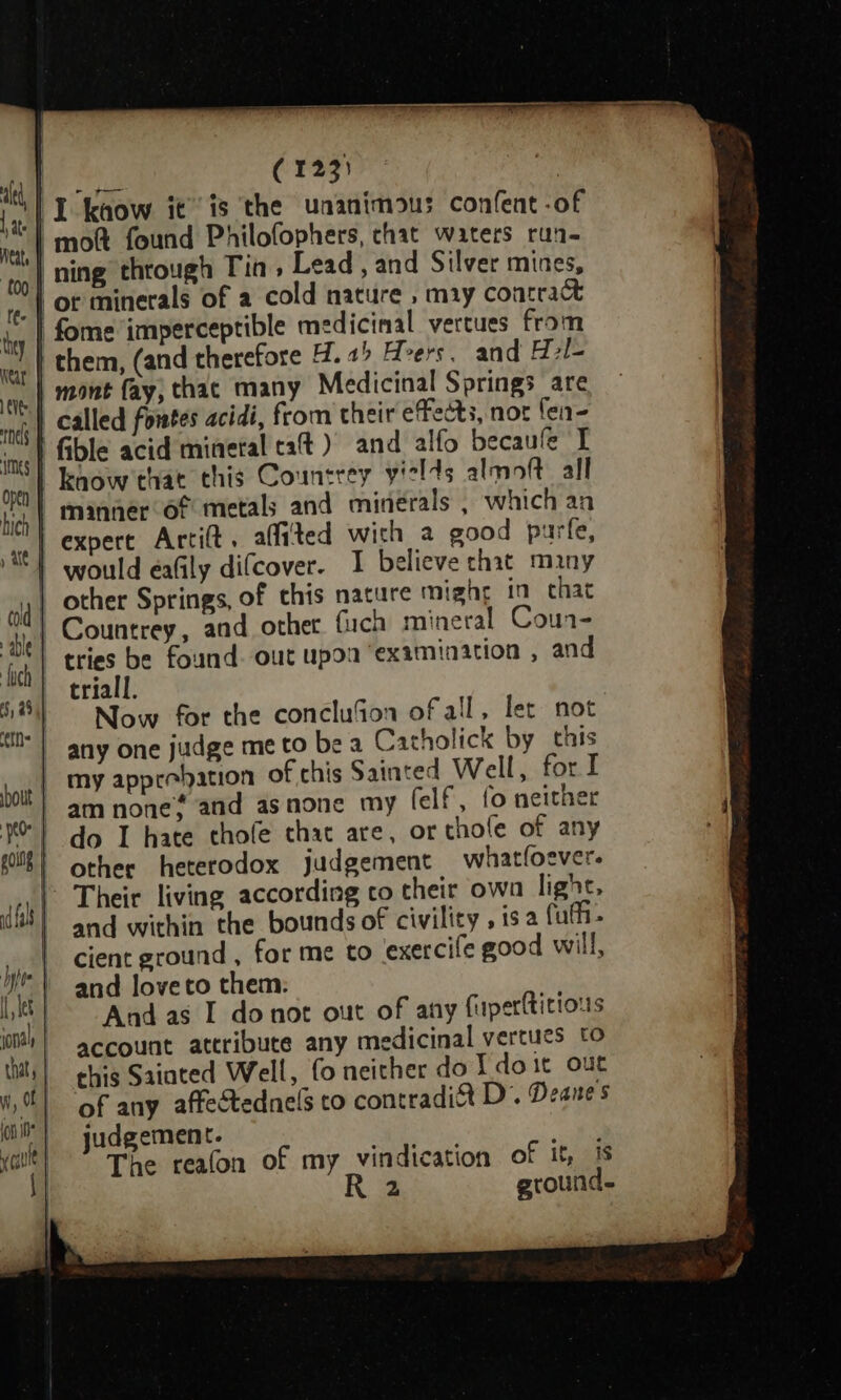| moft found Philofophers, chat waters run- | ning through Tin, Lead , and Silver mines, | or minerals of a cold nature , miy contract | fome imperceptible medicinal vertues from | them, (and therefore 4.2 Hers. and H7l- | mont fay, thac many Medicinal Springs are called fowtes acidi, from their effects, not fen- fible acid mineral taft ) and alfo becaule I know that this Countrey yields almoft all M) manner of metals and minerals , which an ) expert Artit. affited with a good purfe, wottld eafily difcover. I believe chat many | other Springs, of this nature might in chat | Countrey, and other fuch mineral Coun- tries be found. out upoa examination , and triall. Now for the conclu%fon of all, let not any one judge me to be a Catholick by this my approbation of this Sainted Well, for I am none? and asnone my (elf, fo neither do I hate thofe that are, or thofe of any other heterodox judgement whatfoever. Their living according co their own light, and within the bounds of civility, 1s a fufh- cient ground , for me to exercile good will, and loveto them: And as I donot out of any fuperttitious account attribute any medicinal vertues to this Sainted Well, fo neither do Ydoit out of any affectednels co contradi&amp; D’. Deane s judgement. The reafon of my vindication of if, is R 2 ground.