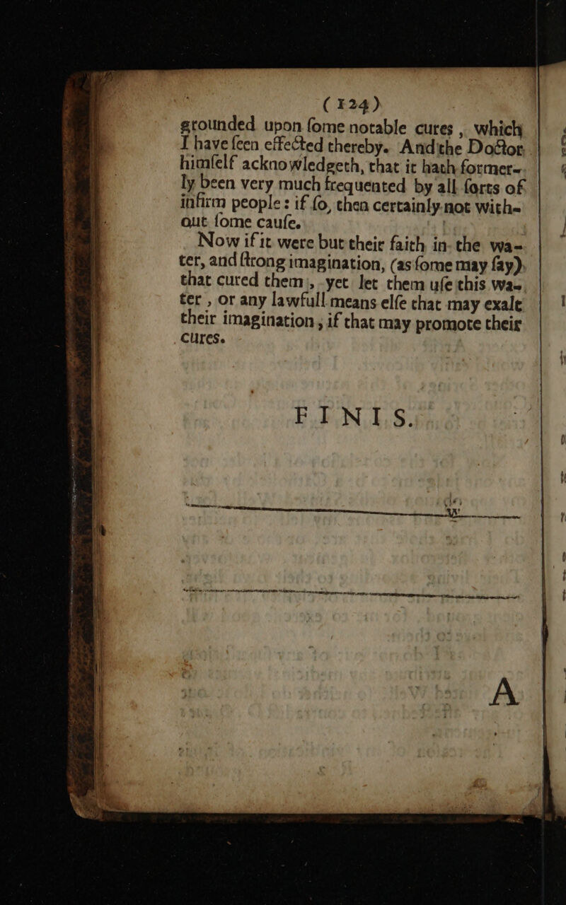 grolinded upon fome notable cures , which T have feen effected thereby. Andithe Door. himfelf acknowledgeth, that it hath former=. | ly been very much frequented by all forts of infirm people: if (0, then certainly-not with out fome caufe. Now if it were but their faith in- the wa- ter, and {trong imagination, (asfome may fay) that cured them), -yet let them ufe this Wa~ ter , or any lawfull means elfe that may exale their imagination, if that may promote their Cures.