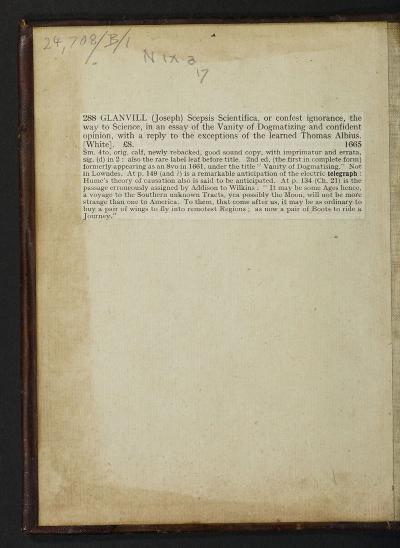 288 GLANVILL (Joseph) Scepsis Scientifica, or confest ignorance, the way to Science, in an essay of the Vanity of Dogmatizing and confident opinion, with a reply to the exceptions of the learned Thomas Albius. [White]. £8. 1665 Sm. 4to, orig. calf, newly rebacked, good sound copy, with imprimatur and errata, sig. (d) in 2: also the rare label leaf before title. 2nd ed. (the first in complete form) formerly appearing as an 8vo in 1661, under the title ‘“ Vanity of Dogmatising.’’ Not in Lowndes. At p. 149 (and ?) is a remarkable anticipation of the electric telegraph : Hume’s theory of causation also is said to be anticipated. At p. 134 (Ch. 21) is the passage erroneously assigned by Addison to Wilkins: “‘ It may be some Ages hence, a voyage to the Southern unknown Tracts, yea possibly the Moon, will not be more strange than one to America. To them, that come after us, it may be as ordinary to buy a pair of wings to fly into remotest Regions ; as now a pair of Boots to ride a Journey.”