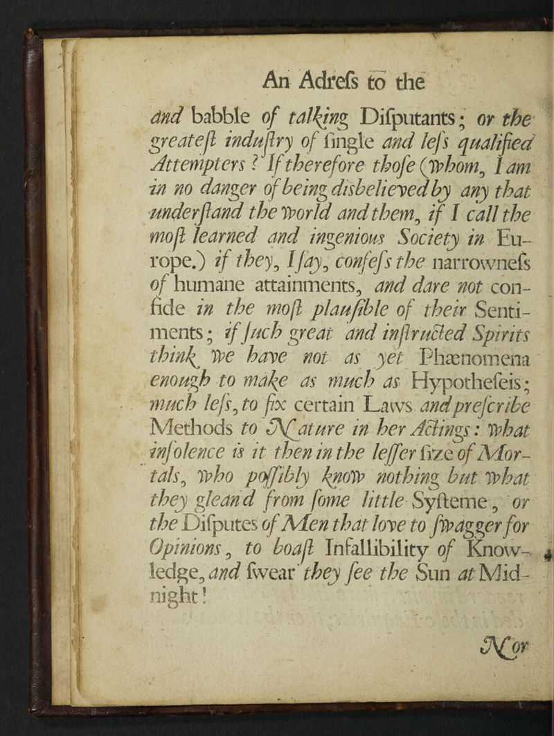 and babble of talking Difputants; or the ~ greateft indujiry of tingle and lefs qualified — Attempters ? If therefore thofe (whom, Lam — zn no danger of being disbelieved by any that underfland the world and them, if I call the moft learned and ingenious Society in Bu- rope.) 7f they, Ifay, confe/s the narrownels of humane attainments, azd dare not con- fide zm the moft plaafible of thew Senti- ments ; ¢f fach great and inflrutted Spirits think, we have not as yer Phenomena enough to make as much as Hypothefeis; much lefs, to fix certain Laws and prefcribe Methods to ACature in her Actings: what infolence 8 it then inthe leffer Gize of Mor- tals, who poffibly know nothing but what they gleand from fome little: Syfteme, or the Difputes of Men that love to fieagger for Opinions, to boaft Intallibility of Know- g ledge, and {wear they fee the Sun at Mid- —