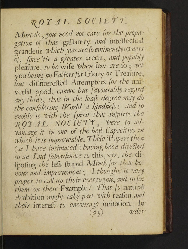 Morals , you need not care for the propa- ee gation of thai gallantry and intellectual srandeur which you are fo eminently owners of, fice te a greater credit, and pofsily pleafure, to be wife when few are fo; yee you being no Fattors for Glory or Treature, but difinterefled Attempters for the uni- verfal good, cannot but favourably regara any thing, thar in the leaft degree may di she confidering World a kindne|s; and to enoble 1c with the {pirit thai anfpires the ROYAL SOC [E FY, were io ad- yaniage it in one of the beft Capacitres in which it 1s improveable, Thefe ‘Papers then (as I have intimated ) having been aivected io an End [ubordinaie to this, viz, tbe. di fpofing the lefs ftupid Minas for that: bo- nour and improvemeni;, I thougbt it very proper to call up their eyes toon, and to fix them on their Example: That fo natural Ambition might take part with realon and their intereft to encourage imitation, Lx (43) order