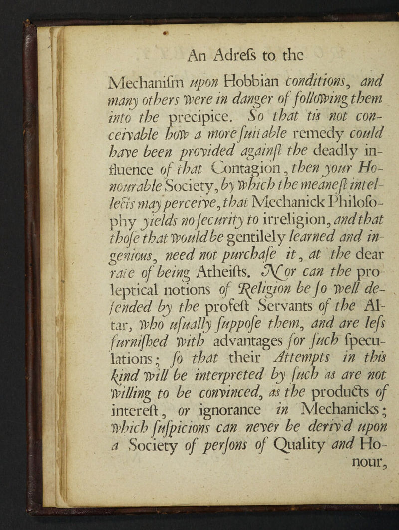 B An Adrefs to. the Mechanifn “pon Hobbian conditions, and many others were i danger of following them into the precipice. So that tts not con- cetyable bow a more [uiable remedy could have been provided again{i the deadly in- fluence of that Contagion , then your He- nourable Society, by which the meaneft itel- leci's may percerye, thai Mechanick Philofo- phy yzelds no fecurity to religion, and that thofe that would be gentilely learned and in- genous, need not purchale it, at the dear vaie of being Atheitts. ACor can the pro- leptical notions of Religion be fo well de- jended by the profett Servants of the Al- tar, who ufually fuppofe them, and are lefs furnifhed with advantages for {uch fpecu- lations: fo that their ttempts in thes kind will be interpreted by {uch as ave not willing to be convinced, a3 the products of intereft, or ignorance i Mechanicks ; which fufpicions can never be deriyd upon a Society of perfons of Quality and Ho- nour,