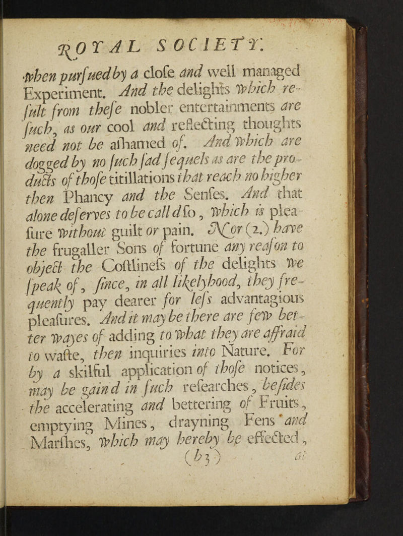 when purfued by a clofe and well managed Experiment. dad the delights which re- fult from thefe nobler entertaynments are fuch, as our cool and reflecting thoughts ‘need not be ahamed of. And which are dogged by no [uch fad fequels as are the pro- ducis of thofe titillations tbat reach mo higher then Phancy and the Senfes. dad that alone de/erves to be calldf{o, which plea- fure without guilt or pain, ACor (2.) bave the fragaller Sons of fortune a7 realon to objet the Coftlinels of the delights Wwe [peak of , fice, m all likelyhood, ibey jre- quently pay dearer for lefs advantagtous pleafures, dad it may be ihere are few bet- ter wayes of adding to What they are affraid so wate, them inquiries aio Nature, Por by a skilful application of thofe notices , may be gaind in fuch vefearches , befdes the accelerating and bettering of Fruits, emptying Mines, drayning Fens * ana Marthes, which may bereby be efsected, fi ie { 279 aN ff % ~