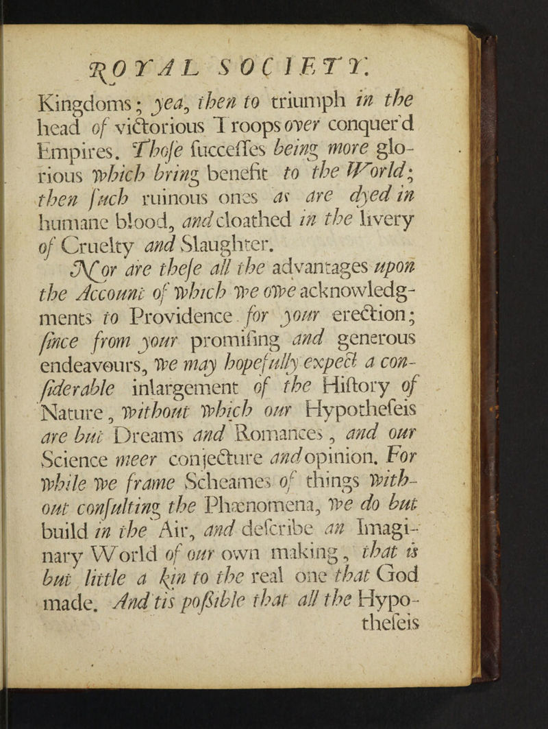 Kingdoms; yea, then to triumph 7 the head of victorious Troops over conquer d Empires. Thofe fucceffes beg more glo- rious which bring benefit to the World; then fuch ruinous ones as are dyed in humane blood, avd cloathed i the livery of Cruelty and Slaughter. Nor are thefe all the advantages upon the Accouni of which we owe acknowledg- ments. 70 Providence. for jour erection; fince from your promifing ad generous endeavours, we may hopefuily expect a con- fiderable iniargement of the Hiltory_of ave bui Dreams and Romances , and our Science meer conjecture aad opinion, For while we frame Scheames of things wth- ont conf{ulting the Pheenomena, ve do bui build za rhe Air, avd delcribe av Imagi- nary World of ovr own making, that ts bui little a kin to the veal one that God made, And tis pofible that all the Hypo- ian thefeis Ss a i oO —= ~ = = SS = =: ‘ani * ===&gt; Ne a ome ee, 2h SS ps rR en : somone =e reas