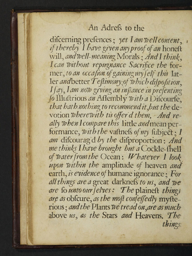 difcerning prefences; yet lam well content, if thereby I have given any proof of an honett wall, and well-meaning Morals : And I think, Lcan without repugnance Sacrifice the for- mer, (0.an occafion. of gainine my {elf this Vat- ler andbetter T eftimony;of which difpofition, F fay, lam now grving an infiance in prefenting fo Wuttrious az Aflembly 7th a Ditcourfe, that hath. nothing to recommend it but the de- votion wherewith ts offerd them, - And re- ally when lcompare thrs \ittle andmean per- formance, With the vattnels of my fubjeet ; I am difcourag d by the difproportion: 4ad me thinks [have brought but a Cockle-thell of water fromthe Ocean: Whatever I look upon Within the amplitude of heaven and earth, 7s evidence of humane ignorance; For all things are a great darknefs to us, and we are fo untoourfelves: Fhe plainett things are as obfcure, as the mort confeffedly myfte- rious ; dad the Plants we tread on,are asmuch above us, 4s the Stars and Heavens. The things.