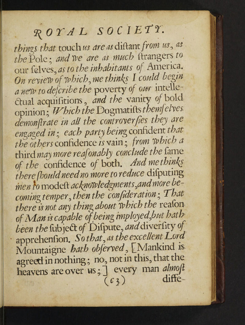 RO Tea: Bs SO Coke T Y. things that touch ws are as diftant from us, 48 the Pole: and we are as much ttrangers f¢ our felves, as to the inhabitants of America. On review of which, me thinks I coula begim anew to dejcribe the poverty of our intelle- €tual acquifitions , and the vanity of bold opinion; Which the Dogmatitts themfelves. demonfirate in all the controver fies they are engaged in; each party being, confident that the otbers confidence is vain; from which a third may more reafonably conclude the fame of the confidence of both. And me thinks there fhould need no more to reduce difputing men to modelt acknowledgments and more bé- coming temper, then the confideration ; T hat there 1s not any thing about which the realon. of Man ts capable of being mployed,out hath Leen the {abject of Difpute, and diverfity of Mountaigne bath obferved , {| Mankind ss agreett in nothing ; no, notin this, that the heavens are over us;_| every man almoft (€3) diffe-