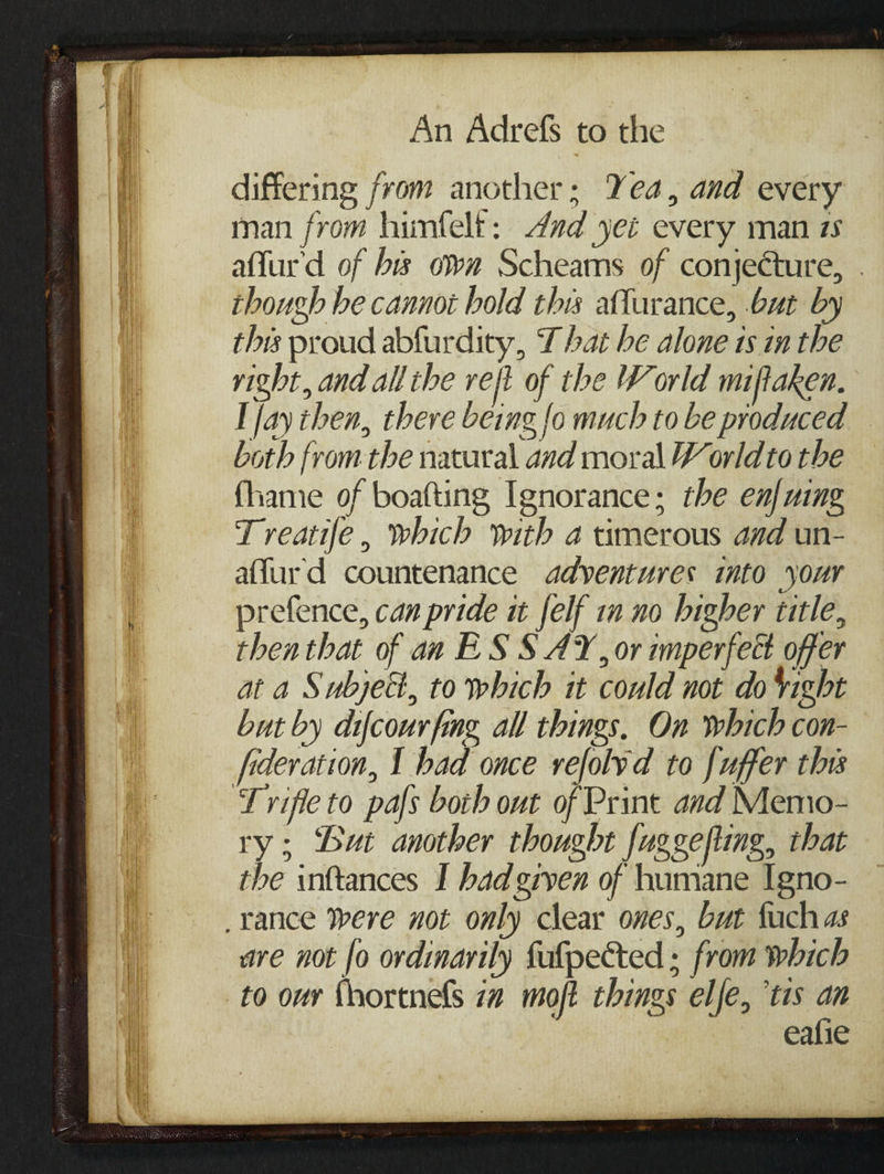 differing from another; Yea, and every man from himfelt: 4nd yei every man zs affur'd of bis own Scheams of conjecture, . though he cannoi bold this aflurance, but by this proud abfurdity, That be alone 1s in the right, and all the reft of the World miftaken. I fay then, there being fo much to be produced both fromthe natural and moral World to the {hame of boafting Ignorance; the enfuing Treatife, which with a timerous and un- affurd countenance adyentures into your prefence, can pride it felf in no higher title, then that of an ES 8 AY, or imperfect offer at a Subject, to which it could not do ight but by difcourfing all things. On which con- fideration, I had once refolvd to fuffer this ry ; But another thought fuggefling, that the inftances I had gryen of humane Igno- are not [o ordinarily fufpected ; from which to our {hortnefs 7a moft things elje, ‘tis an eafie