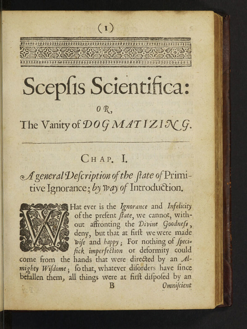 pavivdua aa079suaquUNSUETIsONNSGOINAIaVISOTaBNOIOGdUOTODCOUNGOTS a ESE = Then rE ny = 9 aE ae - 6 DOT, POT WA OPE IRE PEE Gece Scientif OR, The Vanity of DOG MAT IZIACG. EE I a Clr Acpe yf. oA general Defcription of the ftate of Primai- tive Ignorance; by tay of Introduction. ofthe prefent fate, we cannot, with- out affronting the Divine Goodnefs , deny, but that at firft we were made Wife and happy; For nothing of /pect- fick imperfection or deformity could come from the hands that were direéted by an Al- mighty Wifdome, fothat, whatever diforders have fince befallen them, all things were at firit difpofed by an B Omnifcient hei Heat