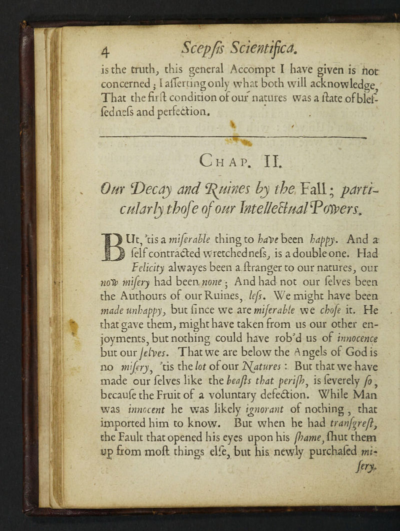 isthe truth, this general Accompt I have given is hot concerned ; | afferting only what both will acknowledge, That the firft condition of our natures was a itate of blef- fednefs and perfection. - CD ae Our Decay and Ruines by the, Fall; parti- cularly thofe of our Intellectual Powers, EY Ut, tis a miferable thing to have been happy. And a H » felf contracted wretchednefs, is adoubleone. Had Felicity alwayes been a.{tranger to our natures, our now mifery had been.none; Andhad.not our felves been the Authours of our Ruines, les. We might have been made unhappy, but fince we are miferable we chofe it. He that gave them, might have taken from us our other en- joyments, but nothing could have rob’d us of innocence but our /elves. That we are below the Angels of God is no mifery, “tis the lot of our Natures : But that we have made our felves like the beaffs that perifh, is feverely fo, becaufe the Fruit of a voluntary defection. While Man was innocent he was likely ignorant of nothing , that imported him to know. But when he had tranfgreff, the Fault that opened his eyes upon his /hame, {hut them up from moft things elfe, but his newly purchaled me- fery.
