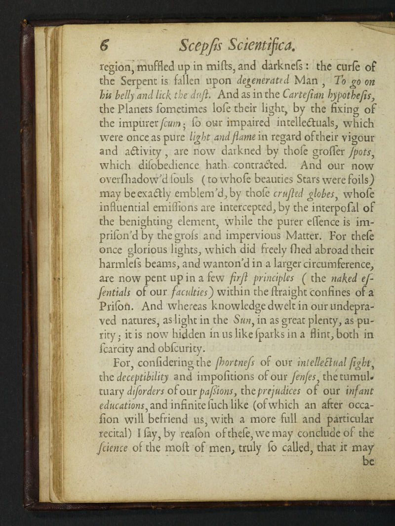 region, muffled si in mifts, and darknefs: the curfe of the Serpent | is a en upon degenerated Man , To £0 on his belly and lick tie dnft. And as inthe Cartefian , hypothe fis, 5 the Planets fometimes lofe their light, by the fixing ae the impurer cum, fo ovr impaired intelle@-uals. which ? were onceas pure light and Jame in regard oftheir vigour and activity , are now = ‘kned by dl thofe grofler /poes, which difobedience hath. contraéted. And our now overfhadow’diouls (to took beauties Stars were foils) may beexaétly emblen vd , by thole crufted globes, whofe influential emiffions are intetc As by the interpofal of ‘s benighting element 7 while the purer effence is im- prifon’d byt the orofs and impervious Matter. For thefe once glorious lights, which did freely fhed abroad their harmlefs beams, and wanton’dina larger circumference, are now pent upina few fir/t principles ( the naked ef- yeas of our faculties) within the ftraight confines of a Prifon. And whereas knowledge dwelt in our undepra- ved natures, aslight in the Sun, in as great plenty, as pu- rity ; itis now hidden in us like fparksina flint, both in {carcity and obfcurity. For, confidering the {hor tne/s of our intelleEtual fight, the deceptibi lity and impofitions of our /enfes, the tumul. tuary diforders of our pafsions, the prejudices of our infant educations, and infinite {uch like (of which an after occa- fion will befriend us, with a more full and particular recital) arc by reafonn of thefe, we may conclude of the feience of the moft of men, eruly fo called, that it may be