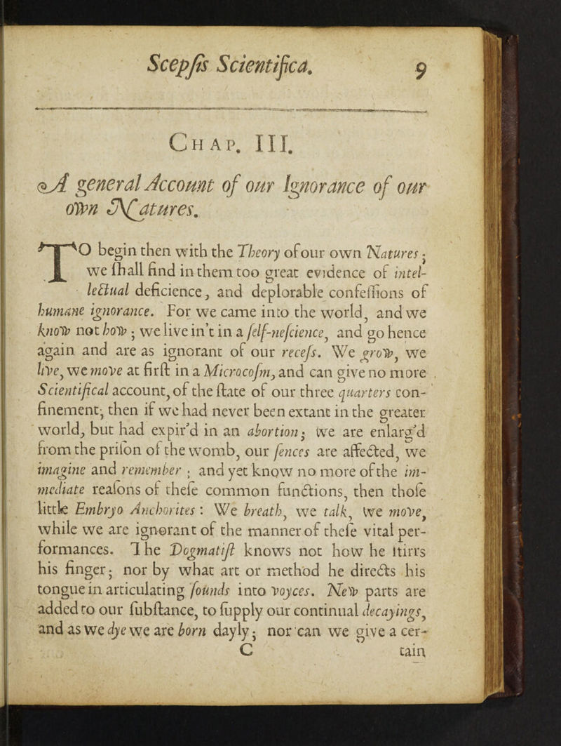 Crap oT eA general Account of our Ignorance of our own Natures, O begin then with the Theory ofour own Natures ; we {hall find inthem too great evidence of intel- leéiual deficience, and deplorable confeffions of humane ignorance. For we came into the world, and we know not how ; welivein'tina felf-nefcience, and go hence again and are as ignorant of our rece/s. We grow, we live, we move at fir{t in a Microcof/m, and can give no more . Scientifical account, of the {tate of our three quarters con- finement, then if we had never been extant inthe greater world, but had expir’d in an abortion; we are enlaro’d trom the prilon of the womb, our ences are affected, we imagine and remember , and yet know no more of the im- mediate realons of thefe common funétions, then thofe littke Embryo Anchorites: We breath, we talk, Wwe move, while we are ignerant of the manner of thefe vital per- formances. The Dogmatift knows not how he itirrs his finger; nor by what art or method he directs his tonguein articulating founds into voyces. New parts are added to our fubftance, to fupply our continual decayings, and as we dye we are born dayly; nor’can we give a cer- Cain