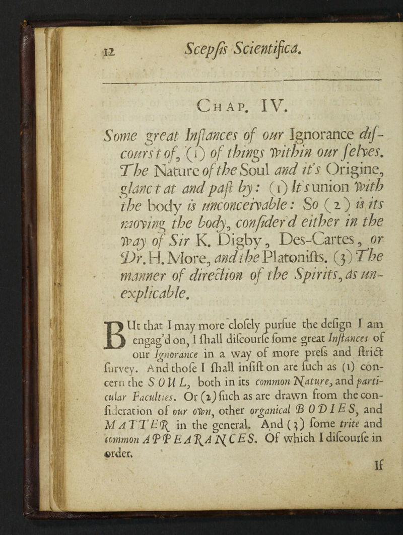 SS z ae Ae rs A St ass a ee —s _— a = ere a Ca ap Ee Some great Inflances of our \gnorance dif- courst of, (i) of things within our felves. T he Nature of the Soul and it's Origine, glanc t at and paft by: (1) Iesamion Mth ibe body &amp; unconcervable: So (2) wits niovine. the body, confider d either in the way of Sir K, Digby, Des-Cartes, or Dr.H, More, and ihe Platonitts. (3) T be manner of direction of the Spirits, as un- explicable, ry Ut that Imay more clofely purlue the defign I am +) engag’don, | fhall dilcourfe fome great Inflances of our Ignorance in a way of more prels and ftrict farvey. And thofe I fhall infift on are {uch as (1) con- cern the SOUL, both in its common Nature, and parti- cular Faculties. Or (2) Such as are drawn from the con- fideration of oxr own, other organical BODIES, and MATTER in the general, And (3) fome trite and order, If