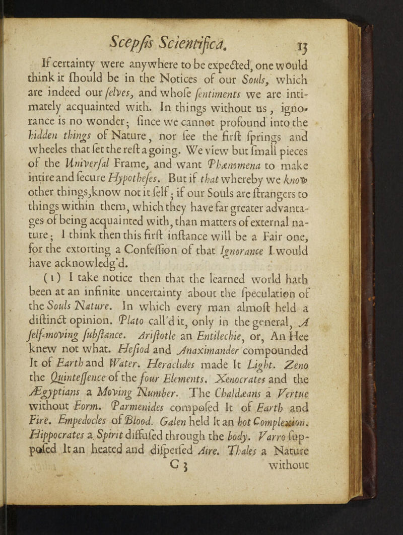 If certainty were anywhere to be expected, one would think it {hould be in the Notices of our Souls, which are indeed our /elves, and whole /entiments we are inti- of the Univerfal Frame, and want Phensmena to make intireand fecure Hypothefes. Butif.that whereby we know other things, know nocitfelf ; if our Souls are ftrangers t« things within them, which they have far greater advanta- ges of being acquainted with, than matters of external na- ture; J think themthis firft inflance will be a Fair one, for the extorting a Confeffion of that Ignorance Lwould have acknowledg’d. ’ (1) I take notice then that the learned world hath been at an infinite uncertainty about the {peculation of the Souls Nature. In which every man almoft held a diftinct opinion. Plato call’dit, only in the general, 4 felf-emoving fubfiance. Ariftotle an Entilechie, or, An Hee knew not what. Hefiod and Anaximander compounded It of Earthand Water. Heraclides made It Light. Zeno the Quinteffence of the four Elements. Xenocrates and the Agyptians a Moving Number. The Chaldeans a Vertue without Form. Parmenides compofed It of Farth and Fire. Empedocles of Blood. Galen held It an hot Compleagton. Efippocrates a, Spirit diftufed through the body. Varro fep- pefed Itan heated and difpetied Aire. Thales a Nature G 3 withour
