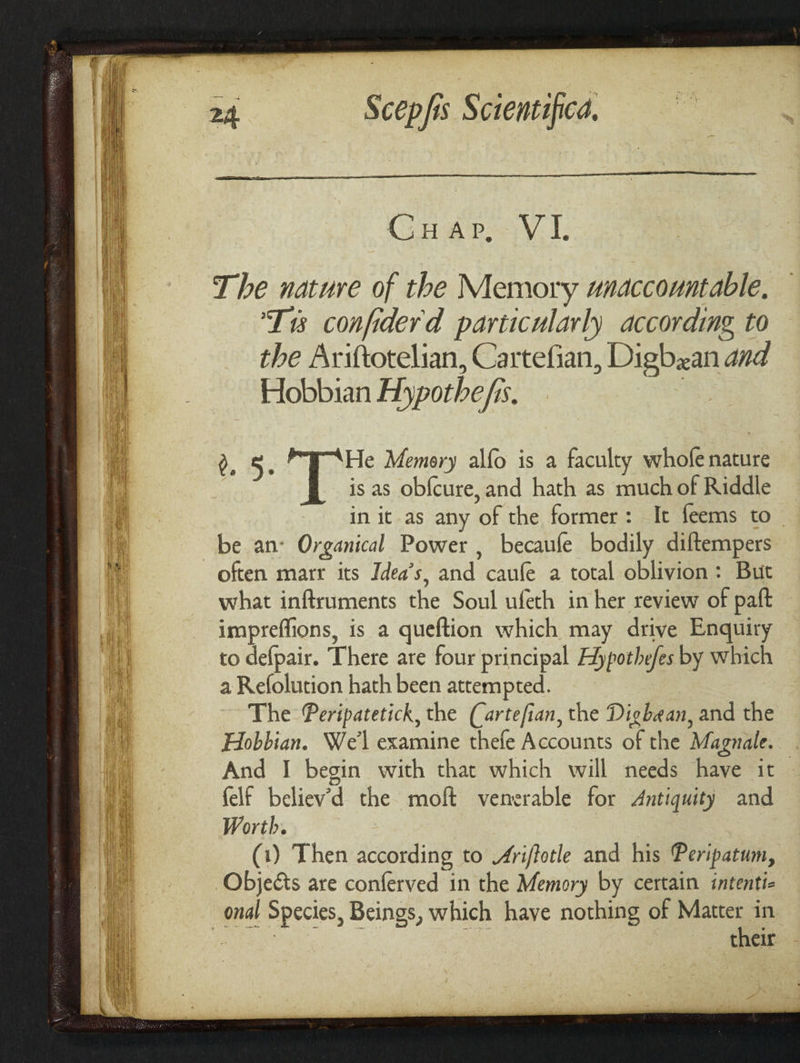 The nature of the Memory unaccountable, Ts confiderd particularly according to the Ariftotelian, Cartefian, Digbzan and Hobbian Aypothe/is. | 5. He Memory alfo is a faculty whofe nature is as obfcure,and hath as much of Riddle in it as any of the former: It feems to be an: Organical Power , becaufe bodily diftempers often marr its Idea’s, and caufe a total oblivion: But what inftruments the Soul ufeth in her review of paft impreffions, is a queftion which may drive Enquiry to defpair. There are four principal Edypothefes by which a Refolution hath been attempted. The Peripatetick, the (artefian, the Digbean, and the Hobbian. We'l examine thefe Accounts of the Magnale. And I begin with that which will needs have it felf believ’d the moft venerable for Antiquity and Worth. | (1) Then according to “ri/fotle and his Peripatum, Objects are conferved in the Memory by certain intenti- onal Species, Beings, which have nothing of Matter in | Pare. ne their