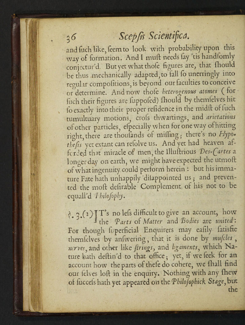 9636 Scepfs $ ciemtifica, and fuch like, feemto look with probability upon this way of formation. And I mutt needs fay “tis handfomly conjecturd. But yet what thofe figures are, that fhould be thus mechanically adapted, to fall fo unerringly into regular compofitions, is beyond our faculties to conceive or determine. And now thofe heterogenous atomes ( for fach their figures are fuppofed) fhould by themfelves hit fo exactly into their proper refidence in the mid{t of fuch tumultuary motions, crofs thwartings, and arietations of other particles, efpecially when for one way of hitting right, there are thoulands of mifling, there's no Fiypo- thefis yet extant can refolve us. And yet had heaven af- forded that miracle of men, the Mluftrious Des-(Cartes a longer day on earth, we might haveexpected the utmoft of what ingenuity could perform herein: but his imma- ture Fate hath unhappily ‘dilappointed us; and preven- ted the moft defirable Complement. of his not to be equall’d Thilofophy. $.3.( 2) TT's no lefs difficult to give an account, how | the Parts of Matter and Bodies are united: For though fuperficial Enquirers may eafily fatishte themfelves by anfwering, that ic is done by mujfcles , nerves, and other like firings, and ligaments, which Na- ture hath deftin’d to that office; yet, if we feek for an account how the parts of thefe do cohere, we {hall find our {elves loft in the enquiry. Nothing with any fhew of fuccefs hath yet appeared on the Philofopbick Stage, but the