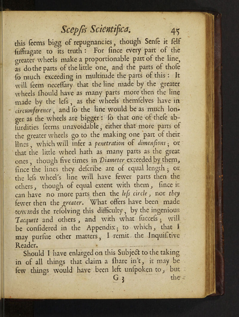 this feems bigg of repugnancies , though Senfe it felf fuffragate to its truth: For fince every part of the greater wheels make a proportionable part of the line, as dothe parts of the little one, and the parts of thole fo much exceeding in multitude the parts of this: It will feem neceffary that the line made by the greater wheels fhould have as many parts more then the line made by the lefs, as the wheels themfelves have in circumference, and {o the line would be as much lon- ger as the wheels are bigger: fo that one ‘of thefe ab- {urdities feems unavoidable , either that-more parts of the greater wheels go to the making one part of their lines, which will infer a penetration of dimenfions ; ox that the little wheel hath as many parts as the great ones, though five times in Diameter exceeded by them, fince the lines they. defcribe are of equal length ; ox the lefs wheel’s line will have fewer parts then the others, though of equal extent with them, fince it can have no more parts then the le/s circle, nox they fewer then the greater. What offers have been made rowards the refolving this difficulty, by the ingenious Tacquett and others , and with what. fuccels, will be confidered in the Appendix; to. which, that } may purfie other matters, I remit. the Inquifitive : Reader. are oe | Should I have enlarged on this Subject to the taking in of all things that claim a fhare in’t, ic may be - few things would haye .been left unfpoken to, but -