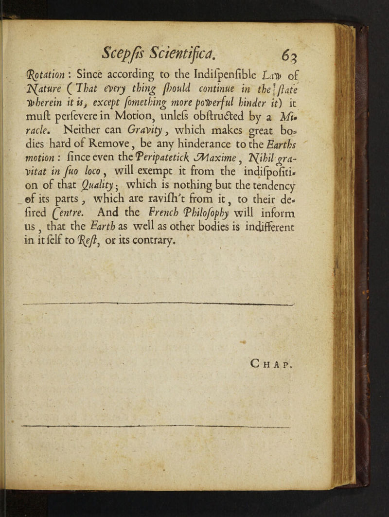 Rotation : Since according to the Indifpenfible Lay of Nature (That every thing fhould continue in the! fate wherein it is, except fomething more powerful hinder it) ic muft perfeverein Motion, unlefs obftructed by a Mie racle. Neither can Gravity, which makes great bo- dies hard of Remove, be any hinderance to the Earths motion : fince even the Peripatetich Maxime , Nibil: gra- vitat in fuo loco, will exempt it from the indifpofitie on of that Quality; which is nothing but the tendency ef its parts, which are ravifh’t from it, to their des fired (entre. And the French Philofophy will inform us , that the Earth as well as other bodies is indifferent in itfelf to Re/?, or its contrary.