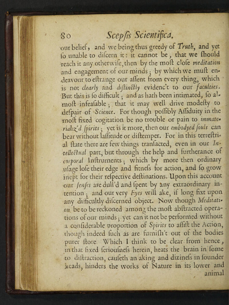 ‘our belief, and we being thus greedy of Trath, and yet (&gt; unable to difcern it: it cannot be, that we fhould each it any otherwife,then by the moft clole meditation and engagement of our minds ; ‘by which we muft ene deavour to eftrange our aflent from every thing, which is not clearly and diftinétly evidenc’t to our faculctes. But this is fo difficult ; and as hath been intimated, fo al- moft infeafable . that ic may well drive modelty to de(pair of ‘Science. For though pofhbly Affiduity in the moft fixed cogitation be no trouble or pain to wnmates rializ’d fpirits, yet is it more, then our embodyed fouls can pear without laffitude or diftemper. For in this terreltri- al ftate there are few things tranfacted, even in our In- relle€tual part, but through the help and furtherance of corporal Inftruments; which by more then ordinary ufage lofe their edge and fitnefs for action, and fo grow inept for their refpective deftinations. Upon this account our fenfes ave dull’d and {pent by any extraordinary 1n- tention, and our very Fyes will ake, if long fixt upon any difficultly-dilcerned object. Now though Medirati- tions of our minds. yet can itnot be performed without a canfiderable proportion of Spirits to affilt the Action, purer ftore. Which I think to be clear. from hence , co diftraction, caufeth an aking and dizinefs in founder jacads, hinders the works of Nature in its lower and animal