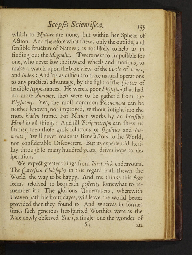 which to. Nature are none, but within her Sphear of Aion. And therefore what fhews only the outfide, and fenfible ftruéture of Nature; is not likely to help us in finding out the Magnalia. “Twere next to impoffible for one, who never faw the inward wheels and motions, to make a watch upon the bare view of the Circle of hours, and Index : And ‘tis as difficult to trace natural operations to any practical advantage, by the fight of the (ortex of fenfible Appearances. He werea poor Phy/ician,that had no more Anatomy, then were to be gather’d from the Phy/nomy. Yea, the moft common Phenomena can be neither known, nor improved, without infight into the more hidden frame. For Nature works by an Invifible Hand in all things: Andull Peripateticifm can fhew us further, then thole grofs folutions of Qualities and Ele- ments. “twill never make us Benefactors tothe World, nor -confiderable Difcoverers. But its experienc’d fteri- lity through fo many hundred years, drives hope to des {peration. We expect greater things from Neoterick endeavours. The (artefian Philofophy in this regard hath fhewn the World the way tobe happy. And me thinks this Age feems refolved to bequeath po/ferity fomewhat to re- member it: The glorious Undertakers | wherewith Heaven hath bleft our, dayes, will leave the world better provided thenthey found it» And whereas in former times fuch generous free-fpirited Worthies were as the Rare newly obferved Stars,a fingle one the wonder of | 33. an.