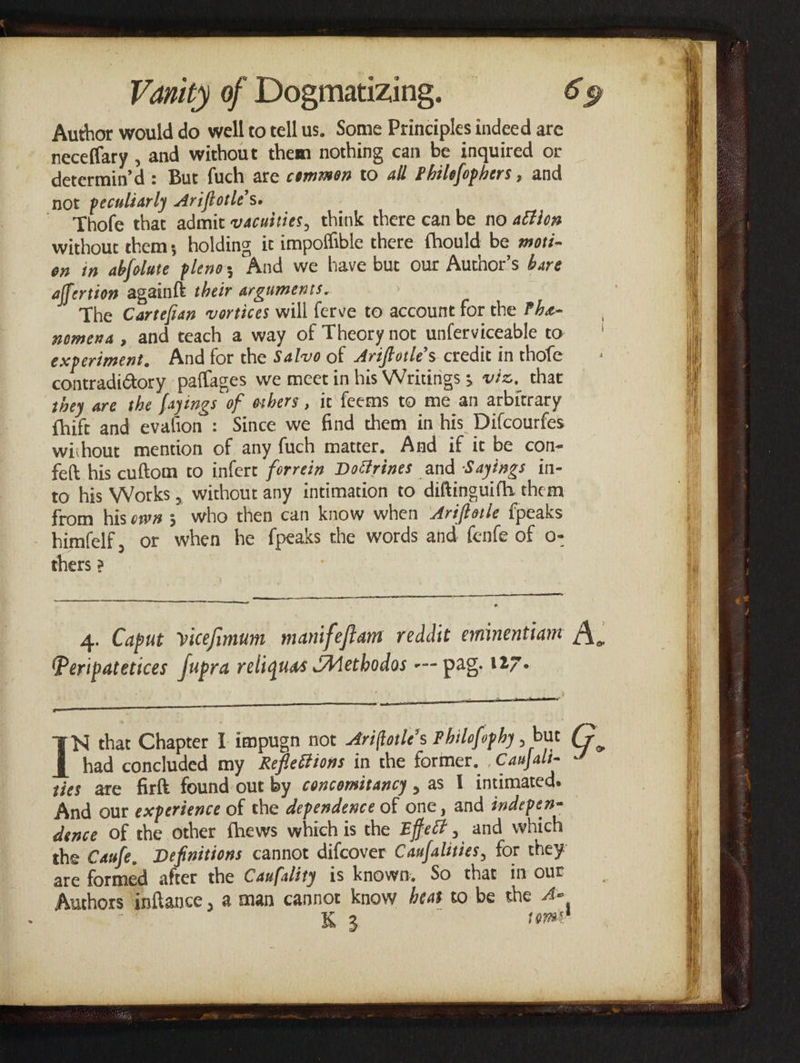 Author would do well to tell us. Some Principles indeed are neceflary , and without them nothing can be inquired or determin’d: But fuch are common to all Philefophers , and not peculiarly Ariftotle’s. Thofe that admit vacuities, think there can be no action without chem; holding it impoffible there fhould be moré- en in abfolute plenos And we have but our Author’s bare affertion again{e their arguments. The Cartefian vortices will ferve to account for the Phe- nomena, and teach a way of Theory not unferviceable to experiment, And for the Salvo of Ariftotle’s credit in thofe contradi@ory paflages we meet in his Writings 3 véz, that they are the fayings of orbers, ic feems to me an arbitrary Chift and evafion : Since we find them in his Difcourfes without mention of any fuch matter. And if it be con- fet his cuftom to infere forrein Doctrines and Sayings in- to his Works, without any intimation to diftinguifh them from his ews; who then can know when ‘drifforle {peaks himfelf, or when he fpeaks the words and fenfe of o- thers 2 eee RE EEE eS SR 4. Caput vicefimum manifeftam reddit eminentiant Peripatetices fupra reliquas Methods --- pag, 127- Sd aes ‘N that Chapter I impugn not Arifforle’s Philofophy , but had concluded my Reflections in the former, , Canfali- ties are fart found out by concomitancy , as 1 intimated. And our experience of the dependence of onc, and indepen- dence of the other fhews which is the Effect, and which the Caufe, Definitions cannot difcover Caufalities, for they are formed after the Caxfality is known, So that in our Authors inftance, a man cannot know beat to be the A»