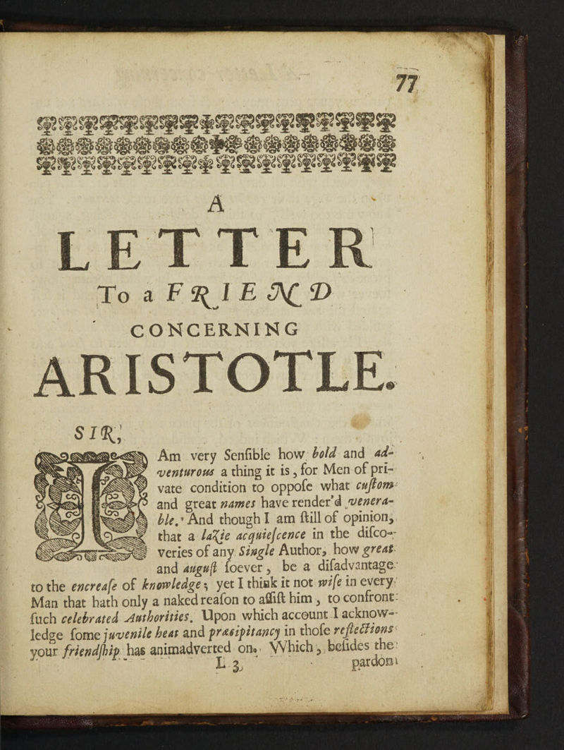 LERRERRLEL REQ EER PUBGGOGE SPSS SSIS SSS CHa SSG ee aRaR ae SOUR gS Sa SERN GE A LETTER Ho ah RL ND. CONCERNING ARISTOTLE. STR, SERS SEN Am very Senfible how: bold and ad- SEO, KOS venturous a thing it is, for Men of pri- re BO RE AO en f YY vate condition to oppofe what cuftons: ASS SSo(? and great mames have render'd venera- ‘ ASS ble: And though I am ftill of opinion, Qe that a lacie acquiefcence in the difco-- By oot 2S SSS SS = SS SS veries of any Siwgle Author, how great. and anguft foever, be a difadvantage- to the encreafe of knowledge; yet I thiak it not wife in every, Man that hath only a naked reafon to affift him , to confront: fuch celebrated Aathorities, Upon which account-I acknow-=- ledge fome juvenile heat and prasipitancy in thofe reflections your friend/bip has animadverted one, Which; belides the: