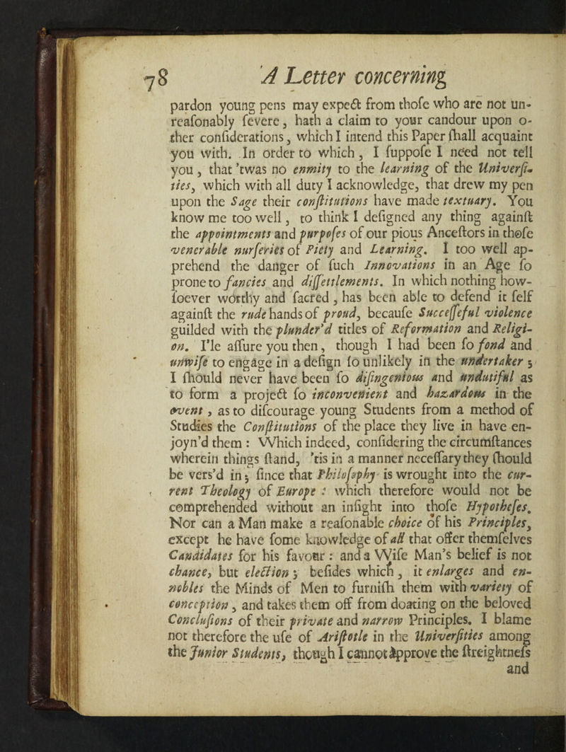 pardon young pens may expect from thofe who are not un- reafonably fevere, hath a claim to your candour upon o- ther confiderations , which] intend this Paper fhall acquaint you, that twas no enmity to the learning of the Univerfi. ties, which with all duty l acknowledge, that drew my pen upon the Sage their conftitutions have made textuary. You know me too well, to think I defigned any thing againft the appointments and purpofes of our pious Anceftors in thofe venerable nurferies of Pitty and Learuing, I too well ap- prehend the danger of fuch JZ#movations in an Age fo proneto fancies and diffettlements. In which nothing how- foever worthy ahd facred , has been able to defend it felf againft the rude hands of proud, becaufe Succeffeful violence suilded with the plwnder’d titles of Reformation and Religi- on. Vle affure youthen, though I had been fo fond and. unwife to engage in adefign fo unlikely in the wndertaker ; I fhould never have been fo aifingeniows and wndutiful as event , asto difcourage. young Students from a method of Studies the Conflitutions of the place they live in have-en- joyn’d them: Which indeed, confidering the circumiftances wherein things ftand, ’tis in a manner neceflary they (hould be vers’d ins fince that Philofephy- is wrought into the cur- rent Theology of Europe : which therefore would not be comprehended without an infight into thofe Ayporhefes, Nor can a Man make a reafonable choice of his Principles, except he have fome knowledge of a# that offer themfelves Candidates for his favowr : anda Wife Man’s belief is not chance, but election ; befides which, it enlarges and en- nobles the Minds of Men to furnifh them with varéery of conception , and takes them off from doating on the beloved Conclufions of their private and zarrow Principles, 1 blame not therefore the ufe of Ariffotle in the Univerfities among the Funior Sindems, thouzh I cannotapprove the seine a]