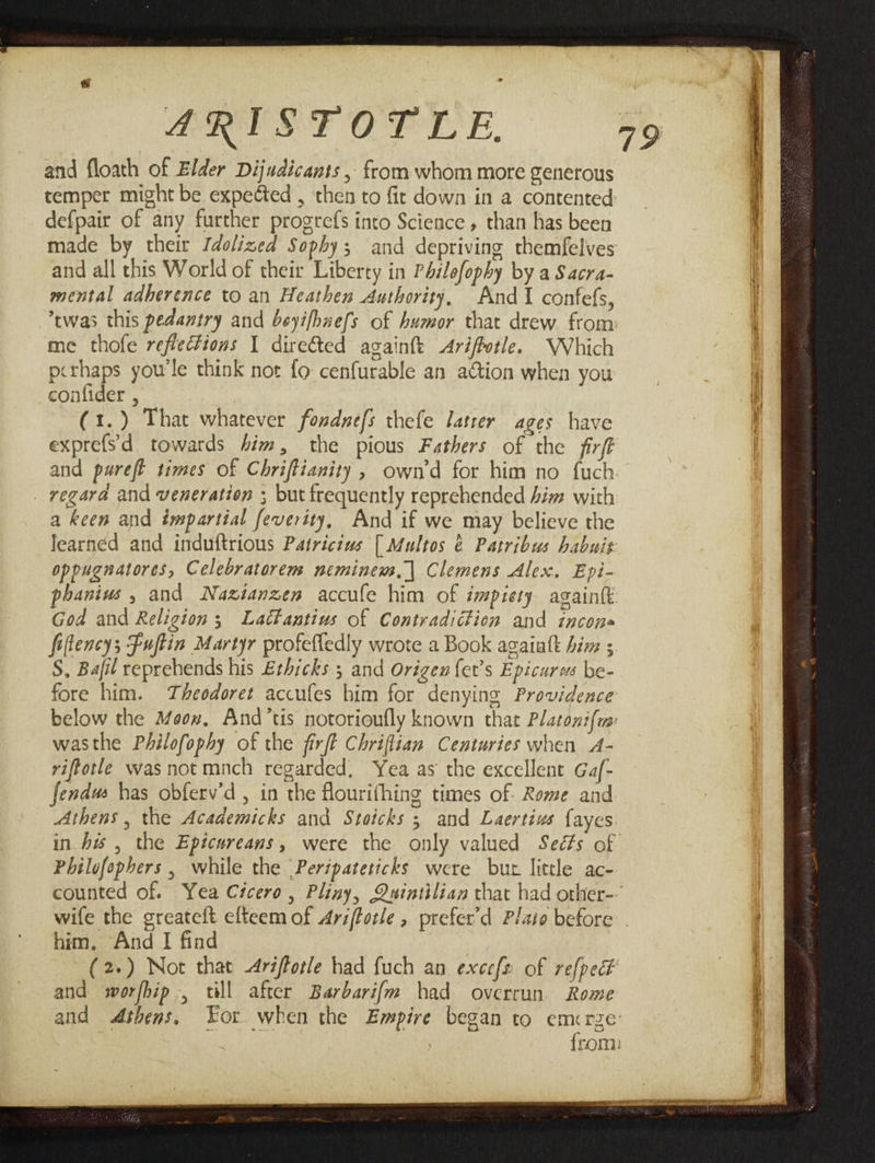 and floath of Elder Dijudicants , from whom mote generous defpair of any further progrefs into Science, than has been and all this World of their Liberty in Philofopby by a Sacra- mental adherence to an Heathen Authority, And I confefs, me thofe refiections 1 direéted againft Ariffotle. Which pithaps yow'le think not fo cenfurable an aGtion when you confider , (1.) That whatever fondnefs thefe latrer ages have exprefs'd towards him, the pious Fathers of the firft and purefl times of Chriftianity, own'd for him no fuch regara and veneration ; but frequently reprehended him with a keen and impartial feverity, And if we may believe the learned and induftrious Patricius [ Multos &amp; Patribus habuis oppugnatores, Celebratorem neminewm.| Clemens Alex. Epi- phanius , and Naztanzen accufe him of impiety againk God and Religion; Lactantius of Contradiction and incon» fiffencys Fuftin Martyr profefledly wrote a Book agaialt hiv ; S, Bafil reprehends his Erhicks 5 and Origen {et’s Epicures be- fore him. Theodoret accufes him for denying Providence wasthe Philofophy of the firft Chriflian Centuries when A- viftotle was notmnch regarded, Yea as the excellent Gaf- Jendws has obferv’d , in the flourifhing times of Rome and Athens , the Academicks and Stoicks 5 and Laertius {ayes Philofophers , while the |Peripateticks were but little ac- him, And I find and worfhip , till after Barbarifm had overrun Rome