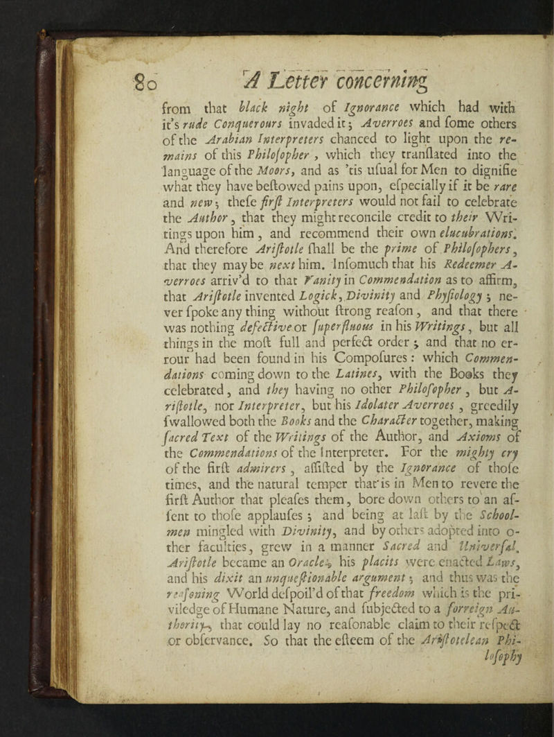 from that black night of Igworance which had with it’s rude Conquerours invadedit; -Averroes and fome others of the Arabian Interpreters chanced to light upon the re- mains of this Philofopher , which they tranflated into the Janguage of the Moors, and as ’tis ufual for Men to dignifie what they have beftowed pains upon, elpecially if it be rare and zew; thefe firjt Interpreters would not fail to celebrate the Author , that they mightreconcile credit to their Wri- tings upon him, and recommend their own elucubrations, And therefore Aréffotle fhall be the prime of Philofophers , that they maybe #ext him. Infomuch that his Redeemer .A- verroes attiv’d to that Panity in Commendation as to affirm, that Ariffotle invented Logick, Divinity and Phyfiology 5 ne- ver {poke any thing without {trong reafon, and that there was nothing defectiveor [uperfluous in his Writings , but all things in the moft full and perfeét order 5 and that no er- rour had been found in his Compofures: which Commen- dations: coming down to the Latines, with the Boeks they celebrated, and they having no other Philofopher , but - viftotle, nor Interpreter, but his Ldolater Averroes , greedily {wallowed both the Books and the Character together, making facred Text of the Writings of the Author, and Axioms of of the firft adwirers , affited by the Ignorance of thofe times, and the natural temper that'isin Mento revere the firft Author that pleafes them, bore down others to an af- fent to thofe applaufes ; and being at lait by the School- men mingled with Divinity, and by others adopted into o- ther faculties, grew in a manner Sacred and Univerfal, Ariftotle became an Oracles his placits were enacted Laws, and his dixit an unguefionable argument, and thus was the xecfening VVorld defpoil’d of that freedow wiich ts the pri- viledge of Humane Nature, and fubje&amp;ted to a forreign Ay- therity., that could lay no reafonable claim to their refpe&amp; or obfervance. So that the efteem of the Ar#forelean Phi- Lofophy