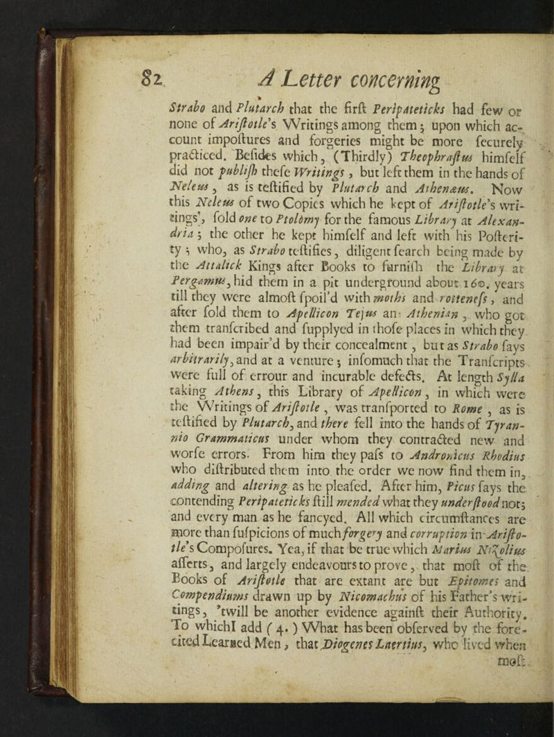 Strabo and Plutarch that the firft Peripareticks had few or none of Ariftotle’s Writings among them; upon which ac- count impoftures and forgeries might be more fecurely practiced, Befides which, (Thirdly) Theophraftws himfelf did not pablifh thefe Writings , but left them in the hands of Nelews , as is teftified by Plutarch and Atheneus. Now this Nelews of two Copics which he kept of Ariftotle’s wri- tings’, fold ove to Ptolémy for the famous Library at Alexan- dvia ; the other he kepr himfelf and left with his Pofteri- ty; who, as Strabo teftifies, diligent fearch being made by the Artalick Kings after Books to furnifh the Library at Pergamu, hid them in a pit underground about.160, years till they were almoft {poil’d with worhs and.rostene{s, and after fold them to Apellicon Tejus an: Athenian ,. who cot them tranfcribed and fupplyed in thofe places in which they. had been impair’d by their concealment , but as Strabo fays arbitrarily, and at a venture 5 infomuch that the Tranfcripts- were full of errour and ‘incurable defeéts, At length SyHa taking Athens, this Library of Apedicon , in which were the Writings of Arifforle , was tranfported to Rome , as is teftified by Plutarch, and there fell into the hands of Tyran- nto Grammaticus under whom they contra@ed new and worfe errors: From him they pafs to Asdronicus Rhodius. who diftributed them into. the order we now find them in, adding and altering as he pleafed. After him, Picus fays the contending Perdpatericks {till mended what they underftood not; and every man.as he fancyed, All which circumftances are more than fufpicions of much forgery and corruption in-Arifto- tle’s Compofures. Yea, if that be true which Marius NiXolius afferts, and largely endeavoursto prove ,. that moft of the. Books of &lt;Ariffotle that are extant are but Epétomes and Compendinms drawn up by Nicomachus of his Father's wri- tings, twill be another evidence againft their Authority, To whichI add ( 4.) What has been obferved by the fore- cited Learued Men , that Diogenes Laertins, who lived when mel: .