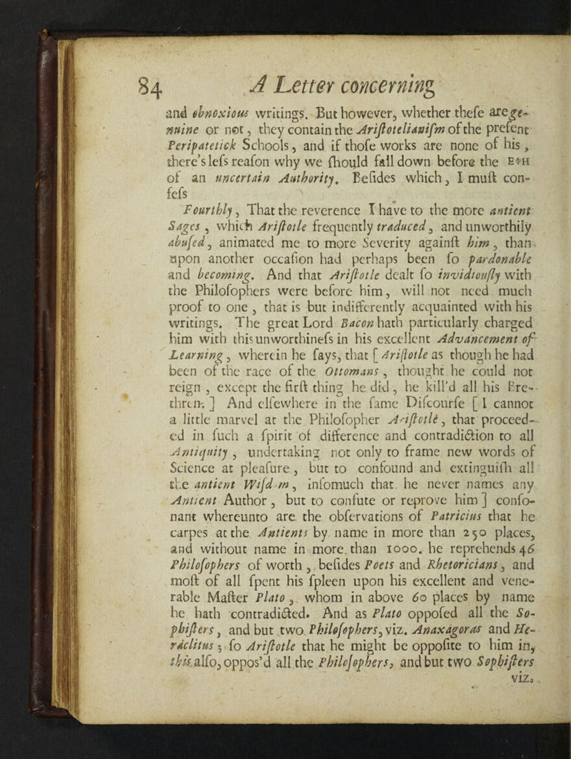and ebnoxious writings, But however, whether thefe are ge- anine or net, they contain the 4riftoteliauifm of the prefent: Peripatetick Schools, and if thofe works are none of his, there’s lefs reafon why we fhould fall down before the Bex of an #scertain Authority, Belides which, 1 muft con- fefs | Fourthly, Thatthe reverence [have to the more antient Sages , which Ariftoile frequently traduced , and unworthily abufed, animated me to more Severity againft him, than. upon another occafion had perhaps been fo pardonable and becoming. And that Ariftotle dealt fo invidtonfly with the Philofophers were before him, will not need much proof to one , that is bur indifferently acquainted with his writings, The great Lord Bacon hath particularly. charged him with thisunworthinefs in his excellent Advancement of Learning x wherein he fays, that | 4rzftotle aS though he had been of the race of the Ottomans, thought he could not reign, except the firft ching he did, he kilf'd all his Bre-- chrem | And elfewhere in the fame Difcourfe [1 cannor a little marvel at the Philofopher -47i/fotlé , that proceed- ed in fuch a fpirit of difference and contradiGion to all Science at pleafure, but to confound and extinguifh all the antient Wifd:m, infomuch that. he never names an Antiest Author, but to confute or reprove him } confo- nant whereunto are the obfervations of Patricius that he carpes atthe Aztients by. name in more than 250 places, and without name in-more.than 1ooo, he reprehends 46 Philofophers of worth ,, belides Poets and. Rhetoricians , and moft of all {pent his {pleen upon his excellent and vene- rable Mafter Plato ,. whom in above 60 places by name he hath ‘contradisted. And as Plato oppofed all the So- phifters , and but two. Philofophers, viz. Anaxagoras and He- raclitus ; fo Ariftotle that he might be oppofite to him in, s4e.al{o, oppos’d all the Philofephers, andbut two. Sopbhijters ViZo ’