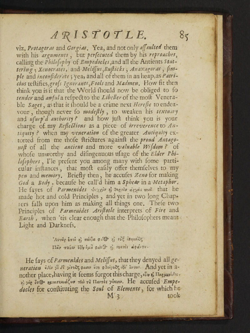 ARREST OT LE. viz, Protagoras and Gorgias, Yea, and not only affaulted them with his arguments , but perfecuted them by his reproaches, calling the Philofophy of Empedocles,and all the Antients Stat- tering , Xenocrates, and Meliffus ,Ruflicks , Anaxagoras , fint- ple and inconfiderate 5 yeay andall of them in an heap,as Patrt- cius veftifies,grofs Ignerants,F ools and Madmen, How fit then think you isit that the World fhould now be obliged to fo tender and awfulare{pectto the LibeHer of the moft Venera- ble Sages, asthat it fhould be a crime next Herefie to endea- vour, though never fo modeftly , to weaken his textuary and ufurpd authority? and how juft think you is your charge of. my Reflections as a piece: of irreverence to An- tiguity ? when my veneration of the greater Antiquity ex- corted from me thofe ftri@tures againft the proud Antago- nift of all the ancient and more valuable Wifdom? of whofe unworthy and difingenuous ufage of the Elder Phi- lofophers , Vie prefent you among many with fome partt- cular inftances, that moft eafily offer themfelves to ‘my pen and memory, Briefly then, he accufes Zee for making God a Body , becaufe he call’d him a Sphear in a Metaphor. He fayes of Parmenides Wnxesv G Squiv denis més. that he made hot and cold Principles , ana yet in two long Chap= ‘ers falls upon him as making all things one. Thetfe two Principles of Parmenides Ariftorle interprets of Fire and Light and Darknets, ¢ be ed t Aude tre 0, mira o2'@ wy vk cponane w , Py e * hie ey > Cd is Tlay wratov bey ius gatQ ~% vuntes a&parTs: He {ays of Parmenides and Meliffus, that they denyed all ge- geration sdiv WI pve oan STE IEE FU’ Gy 70. And yet iff a= nother place,having it feems forgot this charge, of g Maguavidvs 2, ae E7@r egraonwdCoy rd 7s Tavrds yvenv. He accufed: Empe- docles for conttituting the Sod of Elements, for which he ww R :