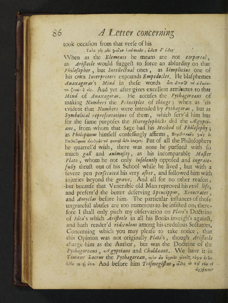 took occafion from that verfe of his Tala 3dp we yarav oadauuly , udum JY vdwp’ “ When as the Elements he means ate fot corporeal, as Ariftotle would. fuggeft to force an abfurdity on thar Philofopher , but Intellecival ones, as Simplicius one of his own. Interpreters expounds Empedocles. He blafphemes Anaxagoras’s Mind in thefe words od drr@ mi dduie vm Cons é ves. Aad yet after gives excellent attributes to that Mind of Anaxagoras. We accufes the, Pythagoreans of making Numbers the Principles of things; when as ‘tis evident that Numbers were intended by Pythagoras , but as Symbolical reprefentations of them, which ferv’d him but for the fame purpofes the Hieroglyphicks did the -4igypti- ans, from whom that Sage had his Ateshod of Philofophy ; as Philepanws himfelf confeffingly affirms , Zuportuis yale és TivSafiperos derSuds rd quand ad ereyor; But of all the Philofophers he quarrel’d with, there was none he purfued with fo much ga and animofity, as his incomparable Mafter Plato, whom he not only iafolently oppofed and ingrate- fully thruft out-of his School while he lived , but with a fevere pen perfecuted his very, afhes, and followed him with injuries beyond the grave, And all for no other reafon, and preferr’d the better deferving Spencippue, Xenocrates , and Amyclas before him. The particular inftances of thofe fore I fhall only pitch my obfervation on Plato’s Doétrine of Idea’s which Ariftotle in all his Books.inveigh’s againfk, and hath render’d ridiculous among his credulous Sectators, Concerning which you may pleafe to take notice, thar this Opinion was not originally Plato's, though Ar:/lorle charge ‘him as the Author, but was the Doétrine of the Pyihagoreans , 4 gyptians and Chaldeans.. WWe have it in Times Lecrus the P ythagor CAB, aw dy Beowdy VER AoYD Hl ite my ine. And before him Trifmegifius cds 8 75 vba 29 Ae rerum