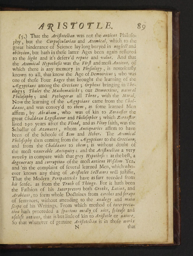 ~— (5.) That the -Arifforelian was not the antient Philofo- phy, bute the Corpafcslarian and Atomical, which to the steat hinderance of Science lay long buryed in meg/ec? and oblivion, but hathinthefe latter Ages been again reftored to the light and its deferv’d repute and value. And that the Atomical Hypothefis was the Firfi and molt Antient, of which there is any memory in Phyfiolozy , is notorioufly known to all, that know the Age of Democritus 5 who was one of thofe Four Sages that brought the learning of the } ee) eLegyptians among the Grecians 3 Orpheus bringing in 7 He- ology Thales the Mashematicks 5 our Democritus, natnral Philofophy, and Pythagoras all Three, with the Aforai Now the learning of the e4izypiians came from the Chal- deans,and was convey’d to them, as fome learned Men affirm, by Abraham, who was of kin to Zoroaffer the creat Chaldean Legifbatour and Philofopher 5 which Zeroafer lived 290 years after the Flood, and as Plzny {aith, was the Schollar of Azonaces, whom Antiquaries affirm to have been of the Schoole of Sem and Heber. The Aremical Philofophy chen coming from the e£gyptians to the Grecians; feope of his Writings. From which method of interpreta- tion hath proceeded a ufelefs notions, that is buclittle of kin to Ariftotle or gature, So that whatever of genuine Avéflotelian is in thofe warks i | i tnat aeeeeeaas ee or + ape et Ete