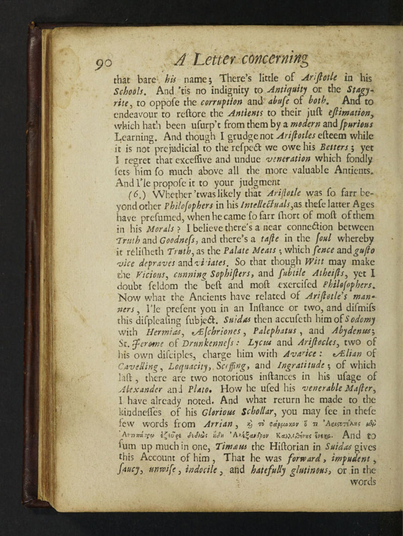 90 that bare: 4s name; There’s little of Ariffotle in ‘his Schools, And.’tis no indignity to Antiquity or the Stagy- rite, to oppofe the corruption and abufe of both, And to endeavour to reftore the Aaxtiests to their jult eflimarion, which hath been ufurp’t from them by a modern and [purious Learning, And though I grudge not -4ré/forles efteem while it is not prejudicial to the refpe&amp; we owe his Besrers 5 yet I regret that exceffive and undue veneratioa which fondly fets him fo much above all the more valuable Antients. And V'le propofe it to your judgment (6.) Whether twaslikely that Arifotle was fo farr be- yond other Philofophers in his /ntellecuals,as thefe latter Ages have prefumed, when hecame fo farr fhort of moft of them in his Morals &gt; IU believe there’s a near connection between Truth and Goodnefs, and there’s a tafte in the fowl whereby it rélitheth Trath, as the Palate Mears , which feace and gufto vice depraves andvd-iates, So that though Wit may make the Vicious, canning Sophifters, and fubsile Atheifis, yer I doubt feldom the beft and moft exercifed Philofophers. Now what the Ancients have related Of Ariffotle’s mane xers, Vile prefent you in an Inftance or two, and difmifs this difpleating fubje@. Swidas then accufeth him of Sodomy with Hermias, e&amp;[chriones, Palephatus, and Abydenuss Se. Lerome of Drunkennefs: Lycus and Ariffocles, two of his own difciples, charge him with Avarice: e#lian of Cavelling , Loquacity,. Scefing, and Ingratitude 5 of which laft, there are two notorious inftances in his ufage of Alexander and Platoe How he ufed his venerable Mafter, { have already noted. And what return he made to the kindneffes of his Gleriows Scbollar, you may fee in thefe few words from Arrian, % 7 edpyuoxoy 8 m Aeorians whe Arnaxdige éZeviee dedias itn Anglapspov KannrSerus arene. And to tum up muchin one, Témeus the Hiftorian in S#das gives this Account of him, That he was forward, impudent , words