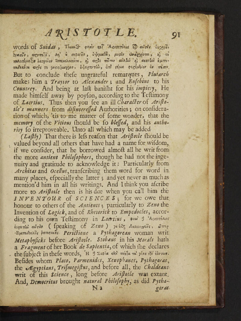ARISTOTLE, J words Of Suidas , TiuuwQ- onow vol “Aesoréass &amp;) wrly. ture Seovv, ween, om &amp; aadisny, erimaln, pusoy Vadprdvres x 7 TOAUTILN Oop tarecioy Somxexranore, aers wacer abALd x) oxnvld épm- mdnnora wess Te yoseluappr, alae, em soue oeesuwvor ava, But to conclude thefe ungrateful remarques, Plutarch makes him a Zrayror to Alexander, and Exfebius to his Countrey. And being at laft banifht for his smpzery, He made himfelf away by poyfon, according to the Teftimony of Eaertius. Thus then you fee an ill Character of Arifte- tle’s manners. from difintereffed Authorities 3 on confidera- tionof which, *tisto»me matter of fome wonder, that the memory Of the Vitiexs thould be fo bleffed, and his authe- rity {o irreproveable. Unto all which may be added (Laftly) That there is lefs reafon that Ariftorle fhould be _ valued beyond all others that have had a name for wifdom, the more antient Philofopbers, though he had not the inge- nuity and gratitude to acknowledge it: Particularly from Architas and Ocellus,tranfcribing them word for word in many places, efpecially the latter ; and yet never as muchas mention’d him in all his writings. And Ithink you afcribe more to. Ariffosle then is his due when you ca'l him the honour to others of the Aytients; particularly to Zeno the Invention of Logick, and of Rhesorick to Empedocles, accor- ding to his own Teftimony in Laeytins , quo 3 “Aesc7eans éugeries adcdn ( {peaking of Zemo ) ywitdy Sarsunniis, dare 91 a Fragment of her Book de Sapientia, of which fhe declares . the fubjed inthefe words, H 4 Sovia cet aipla re y¢yn WW ctv 7m¥. Befides whom Plato, Parmenides, Xenophanes, Pythagoras, the e£gyptians, Trifmegiftus, and before all, the Chaldeans writ of this Science, long before -Ariffotle was extant. And, Democritus brought natural Philofophy, as. did. Pytha- 7 Nea) a gor és.